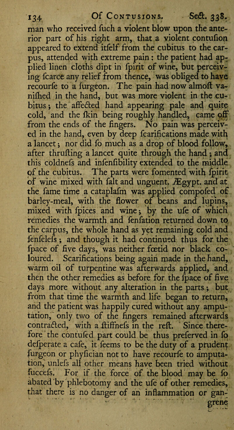 man who received fiich a violent blow upon the ante¬ rior part of his right arm, that a violent contufiop appeared to extend itfelf from the cubitus to the car¬ pus, attended with extreme pain: the patent had ap¬ plied linen cloths dipt in Ipirit of wine, but perceiv¬ ing fcarce any relief from thence, was obliged to have recourfe to a furgeon. The pain had now'almoft va- nilhed in the hand, but was more violent in the cu¬ bitus ; the affe&d hand appearing pale and quite cold, and the fkin being roughly handled, came off from the ends of the fingers. No pain was perceiv¬ ed in the hand, even by deep fcarifications made witl^ a lancet; nor did fo much as a drop of blood follow, after thrufting a lancet quite through the hand ; and this coldnefs and infenfibility extended to the rniddle pf the cubitus. The parts were fomented with ^irit of wine mixed with fait and unguent, ^gypt. and at the fame time a cataplafm was applied compofed of barley-meal, with the flower of beans and lupins^ mixed with fpices and wine; by the ufe of which remedies the warmth and fenfation returned down to. the carpus, the whole hand as yet remaining cold and fenfelefs ; and though it had continued thps for the fpace of five days, was neither fcetid nor black co¬ loured. Scarifications being again made in the hand, warm oil of turpentine was afterwards applied, and then the other remedies as before for the ^ace of five day5 more without any alteration in the parts; but from that time the warmth and life began to return, and the patient was happily cured without any ampu¬ tation,' only two of the fingers remained afterwards contra6led, with a itiffnefs in the reft. Since there¬ fore the contufed part could be thus preferved in fo defperate a cafe, it feems to be the duty of a prudent furgeon or phyfici'an not to have recourfe to amputa¬ tion,'unlefs all other means have been tried without fuccefs! For if the force of the blood may be fo abated by phlebotomy and the ufe of other remedies, that there is no danger of ah inflammation or gan- I grene^