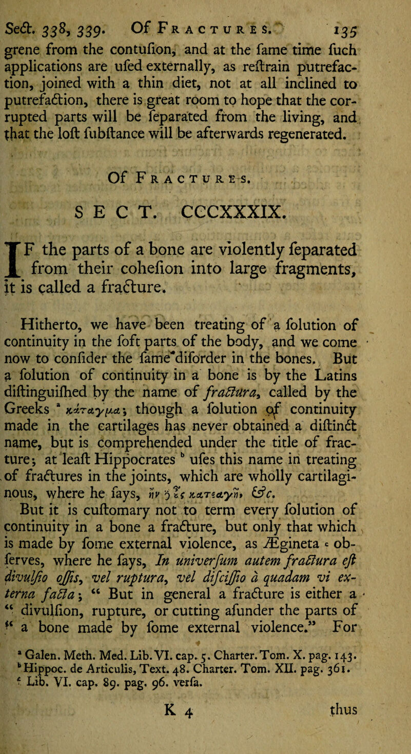 grene from the contufion, and at the fame time fuch applications are ufed externally, as retrain putrefac¬ tion, joined with a thin diet, not at all inclined to putrefadbion, there is great room to hope that the cor¬ rupted parts will be feparated from the living, and ;hat the loft fubftance will be afterwards regenerated. Of F R A c T y R E s. SECT, cecxxxix. IF the parts of a bone are violently feparated from their cohefion into large fragments, it is called a frafture. Hitherto, we have been treating of a folution of continuity in the foft parts of the body, and we come now to confider the fame*diforder in the bones. But ^ folution of continuity in a bone is by the Latins diftinguifhed by the name of fraffUra^ called by the Greeks * K^retyiJLct^ though a folution continuity made in the cartilages has never obtained a diftincft name, but is comprehended under the title of frac¬ ture-, at leaft Hippocrates ufes this name in treating of fradbures in the joints, which are wholly cartilagi¬ nous, where he fays, hvnAnety^* But it is cuftomary not to term every folution of continuity in a bone a fradbure, but only that which is made by fome external violence, as ^gineta c ob- ferves, where he fays. In univerfum autem fraHura eft divulfio ojfis^ vel ruptura^ vel dijcijfto d q^uadam vi ex¬ terna fadia; But in general a fradbure is either a diviilfton, rupture, or cutting afunder the parts of a bone made by fome external violence/* For * Galen. Meth. Med. Lib. VI. cap. 5. Charter.Tom. X. pag. 143. “Hippoc. de Articulis, Text. 48. Charter. Tom. XII. pag. 361. f Lib. VI. cap. 89. pag, 96. verfa. K 4 thus
