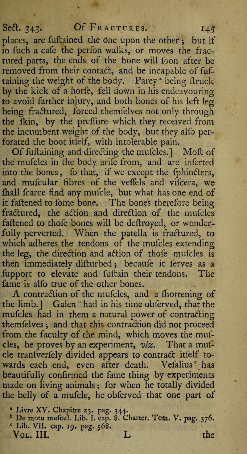 places, are fuftained the dne upon the other ; but if in fuch a cafe the perfon walks, or moves the frac¬ tured parts, the ends of the bone will foon after be removed from their contaft, and be incapable of fuf- taining the weight of the body. Parey ^ being ftruck by the kick of a horfe, fell down in his endeavouring to avoid farther injury, and both bones of his left leg being fra61:ured,^ forced themfelves not only through the fkin, by the prelTure which they received from the incumbent weight of the body, but they alfo per¬ forated the boot itfelf, with intolerable pain. Of fuftaining and directing the mufcles.] Moil of the mufcles in the body arife from, and are inferred into the bones, fo that, if we except the fpliincflers, and mufcular fibres of the veffels and vifeera, we fliall fcarce find any mufcle, but what has one end of it faftened to fome bone. The bone^ therefore being fradlured, the action and diredlion of the mufcles faftened to thofe bones will be deftroyed, or wonder¬ fully perverted. When the patella is fractured, to which adheres the tendons of the mufcles extending the leg, the diredion and action of thofe mufcles is then immediately difturbed; becaufe it ferves as a fupport to elevate and fuftain their tendons. The fame is alfo true of the other bones. A contraction of the mufcles, and a fiiortening of the limb.] Galen had in his time obferved, that the mufcles had in them a natural power of contracting themfelves j and that this contraction did not proceed from the faculty of the mind, which moves the muf¬ cles, he proves by an experiment, viz. That a muf¬ cle tranfverfely divided appears to contraCt itfelf to¬ wards each end, even after death. Vefalius* has beautifully confirmed the fame thing by experiments made on living animals; for when he totally divided the belly of a mufcle, he obferved that one part of • Livre XV. Chapitre 23. pag. 344. ** De motu mufcul. Lib. I. cap. 8. Charter. Tom. V. pag. 376, ' Lib. VII. cap. 19. pag. 568. Vox.. IIL L the