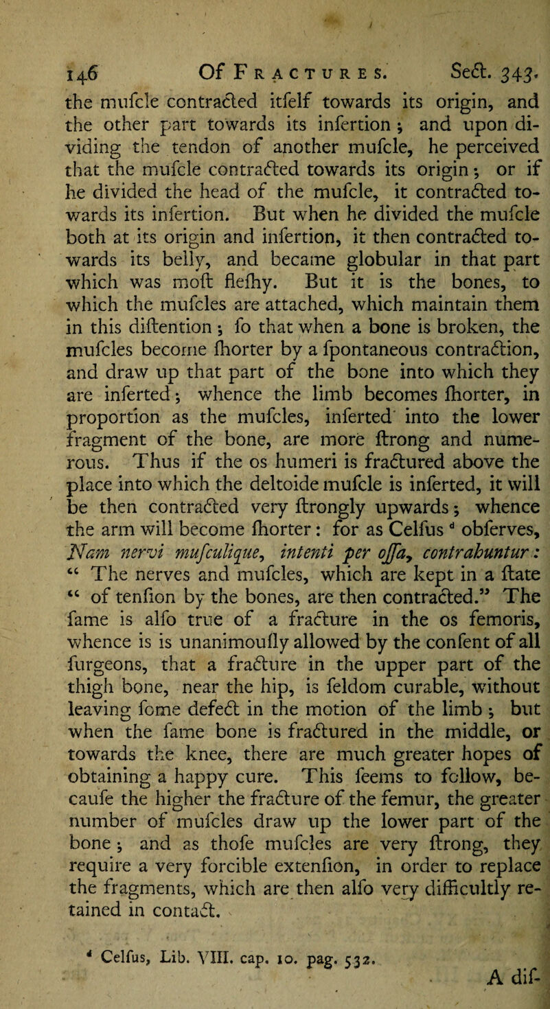 the mufcle contracled itfelf towards its origin, and the other part towards its infertion ; and upon di¬ viding the tendon of another mufcle, he perceived that the mufcle contrafted towards its origin; or if he divided the head of the mufcle, it contra6i:ed to- v/ards its infertion. But when he divided the mufcle both at its origin and infertion, it then contracted to¬ wards its belly, and became globular in that part which was moft flefhy. But it is the bones, to which the mufcles are attached, which maintain them in this diftention •, fo that when a bone is broken, the mufcles become fhorter by a fpontaneous contraction, and draw up that part of the bone into which they are inferred; whence the limb becomes fhorter, in proportion as the mufcles, inferred' into the lower fragment of the bone, are more ftrong and nume¬ rous. Thus if the os humeri is fraCtured above the place into which the deltoide mufcle is inferred, it will be then contracted very ftrongly upwards; whence the arm will become fhorter: for as Celfus ** obferves, Ncim nervi mufculiqiie^ intenti per ojfa^ contrahuntur: “ The nerves and mufcles, which are kept in a flate of tenfion by the bones, are then contracted.” The fame is alfo true of a fraCture in the os femoris, whence is is unanimoufly allowed by the confent of all furgeons, that a fraCture in the upper part of the thigh bone, near the hip, is feldom curable, without leaving feme defeCl in the motion of the limb ^ but when the fame bone is fraCtured in the middle, or towards the knee, there are much greater hopes of obtaining a happy cure. This feems to fellow, be- caufe the higher the fraCture of the femur, the greater number of mufcles draw up the lower part of the bone j and as thofe mufcles are very ftrong, they require a very forcible extenfion, in order to replace the fragments, which are then alfo verj difficultly re¬ tained in contact. * Celfus, Lib. VIII. cap. 10. pag. 532. Adif-