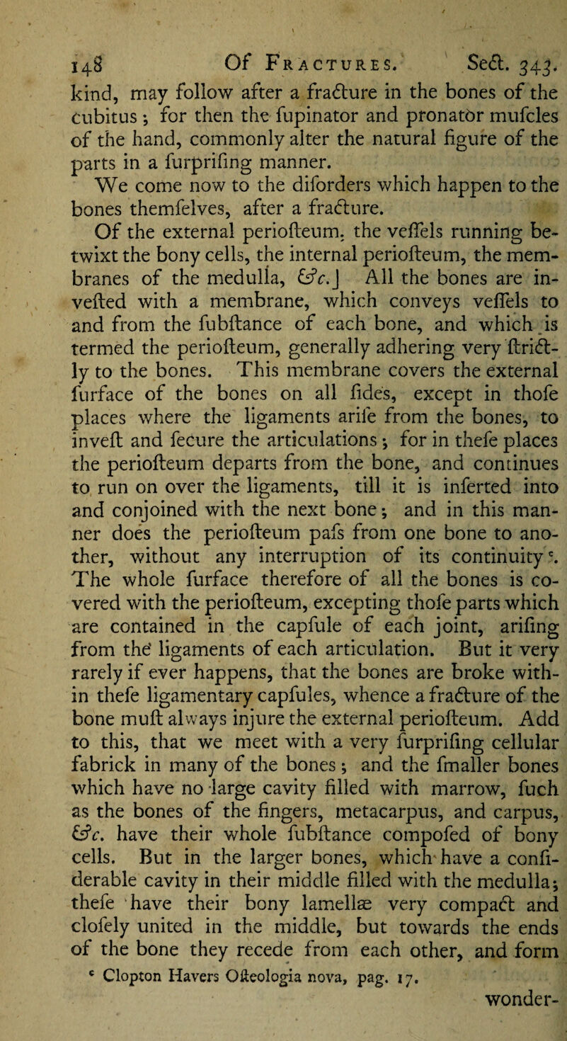 kind, may follow after a fradture in the bones of the cubitus •, for then the fupinator and pronatbr mufcles of the hand, commonly alter the natural figure of the parts in a furprifing manner. We come now to the diforders which happen to the bones themfelves, after a fradlure. Of the external periofteum, the vefiels running be* twixt the bony cells, the internal periofteum, the mem¬ branes of the medulla, &c.\ All the bones are in- vefted with a membrane, which conveys vefiels to and from the fubftance of each bone, and which is termed the periofteum, generally adhering very ftridl- ly to the bones. This membrane covers the external furface of the bones on all fides, except in thofe places where the ligaments arife from the bones, to inveft and fecure the articulations *, for in thefe places the periofteum departs from the bone, and continues to run on over the ligaments, till it is inferted into and conjoined with the next bone; and in this man¬ ner does the periofteum pafs from one bone to ano¬ ther, without any interruption of its continuity'. The whole furface therefore of all the bones is co¬ vered with the periofteum, excepting thofe parts which are contained in the capfule of each joint, arifing from the' ligaments of each articulation. But it very rarely if ever happens, that the bones are broke with¬ in thefe ligamentary capfules, whence a fradture of the bone muft always injure the external periofteum. Add to this, that we meet with a very furprifing cellular fabrick in many of the bones ; and the fmaller bones which have no large cavity filled with marrow, fuch as the bones of the fingers, metacarpus, and carpus, have their whole fubftance compofed of bony cells. But in the larger bones, which'have a confi- derable cavity in their middle filled with the medulla; thefe have their bony lamellae very compact and clofely united in the middle, but towards the ends of the bone they recede from each other, and form ' Clopton Havers Ofteologia nova, pag. 17. wonder-