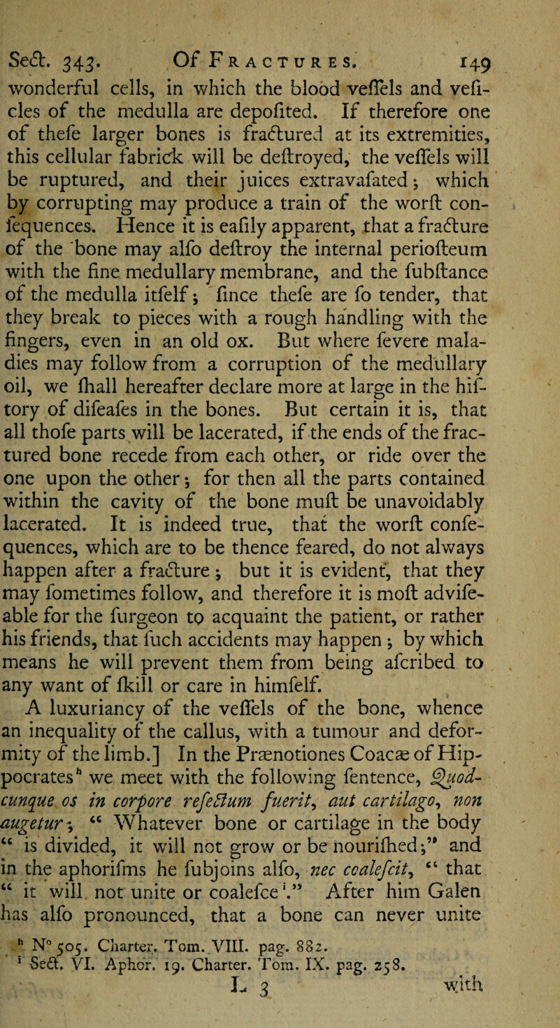 wonderful cells, in which the blood veflels and vefi- cles of the medulla are depofited. If therefore one of thefe larger bones is fradlured at its extremities, this cellular fabridc will be deftroyed, the veflels will be ruptured, and their juices extravafated •, which by corrupting may produce a train of the word con- fequences. Hence it is eafily apparent, that a fradture of the bone may alfo deilroy the internal periofteum with the fine medullary membrane, and the fubftance of the medulla itfelf; fince thele are fo tender, that they break to pieces with a rough handling with the fingers, even in an old ox. But where feverc mala¬ dies may follow from a corruption of the medullary oil, we fiiall hereafter declare more at large in the hif- tory of difeafes in the bones. But certain it is, that all thofe parts will be lacerated, if the ends of the frac¬ tured bone recede from each other, or ride over the one upon the other; for then all the parts contained within the cavity of the bone mud be unavoidably lacerated. It is indeed true, that the word confe- quences, which are to be thence feared, do not always happen after a fracture •, but it is evident, that they may fometimes follow, and therefore it is mod advife- able for the furgeon to acquaint the patient, or rather his friends, that fuch accidents may happen j by which means he will prevent them from being afcribed to any want of Ikill or care in himfelf. A luxuriancy of the vefiels of the bone, whence an inequality of the callus, with a tumour and defor¬ mity of the limb.] In the Pr^notiones Coacse of Hip¬ pocrates' we meet with the following fentence, ^od- cunque os in corpore refeBum fuerit^ aut cartilago^ non augetur-^ “ Whatever bone or cartilage in the body ‘‘ is divided, it will not grow or be nouridied and in the aphorifms he fubjoins alfo, nec coalefcit^ “ that “ it will not unite or coalefce*.’’ After him Galen has alfo pronounced, that a bone can never unite ^ N°505. Charter. Tom. VIII. pag. 882. ’ Se<5t. VI. Aphor. 19. Charter. Tom. IX. pag. 258. I- 3 With