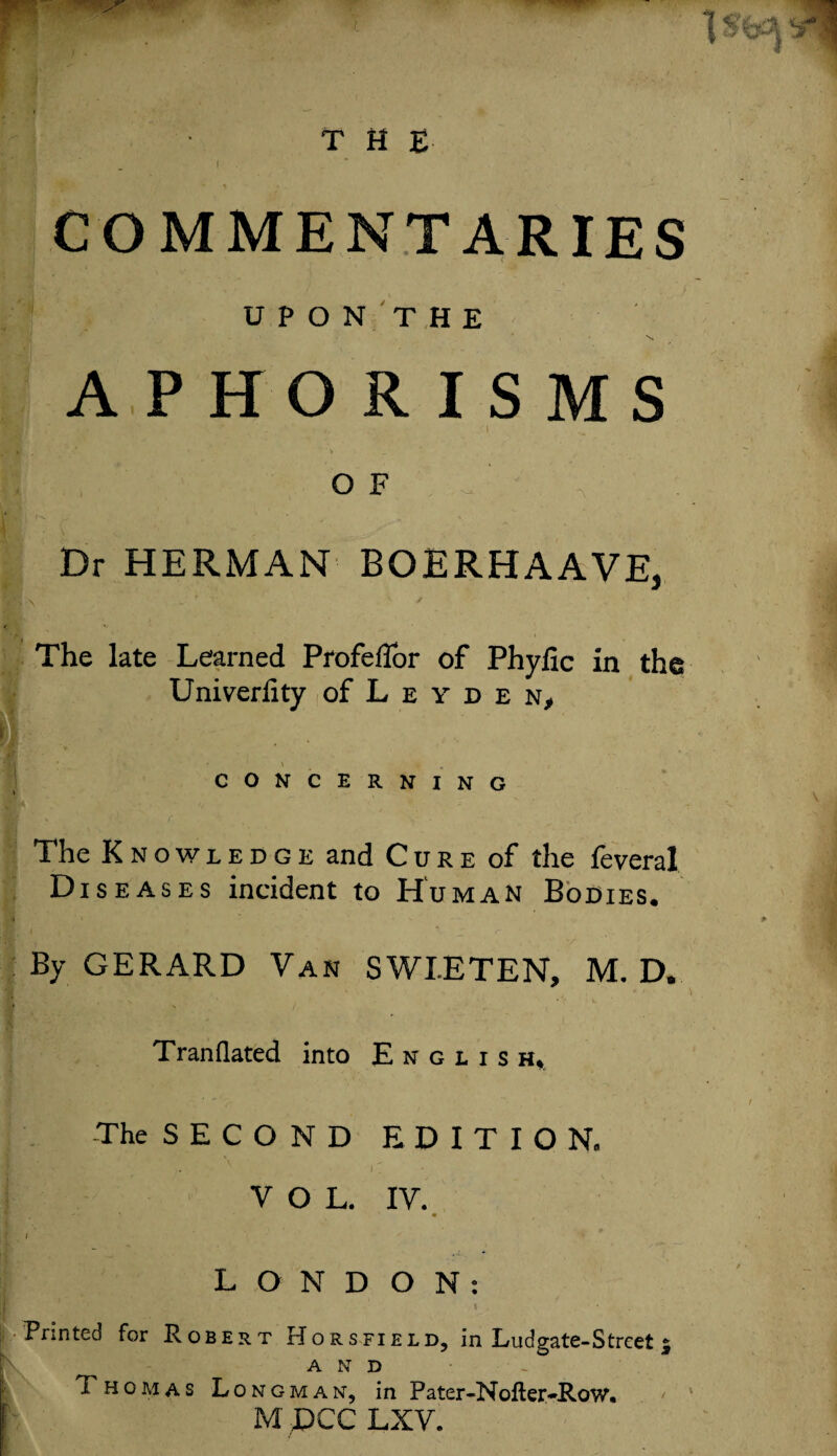 U P O N T H E APHORISMS i, I * r - ’ v * ' O F Dr HERMAN BOERHAAVE, The late Learned ProfefTor of Phyfic in the Univerfity of L e y d e n, CONCERNING The Knowledge and Cure of the feveral Diseases incident to Human Bodies, By GERARD Van SWEETEN, M. D. Tran flated into Englis h* The S E C O N D EDITION, v u VOL. IV. If- I LONDON: Printed for Robert Horsfield, in Ludgate-Strcet * AND Thomas Longman, in Pater-Nofter-Row. M ;PCC LXV.