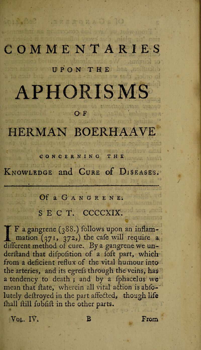 UPON THE APHORISMS -• ' ry ...... . ^* * *• OF HERMAN BOERHAAVE CONCERNING THE Knowledge and Cure of Diseases. Of a Gangrene; SECT. CCCCXIX. IF a gangrene (388.) follows upon an inflam¬ mation (371, 372,) the cafe will require a different method of cure. By a gangrene we un¬ derhand that difpofition of a foft part, which from a deficient reflux of the vital humour into the arteries, and its egrefs through the veins, has a tendency to death ; and by a fphacelus we' mean that hate, wherein all vital adion is abfo-~ lutely defrayed in the part affeded, though life fhall ftill fubfift in the other parts.