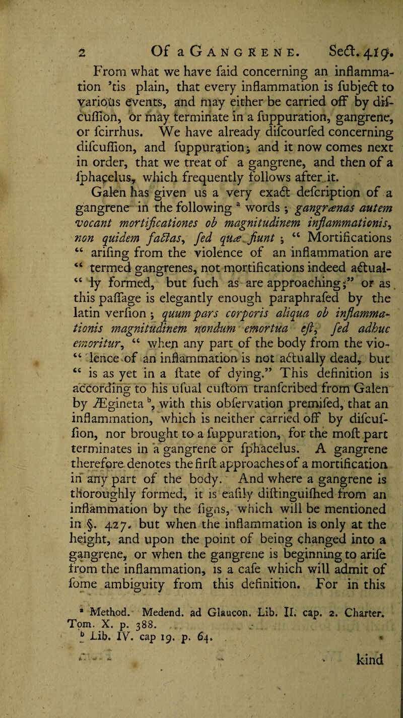 From what we have faid concerning an inflamma¬ tion 5tis plain, that every inflammation is fubjeft to various events, and may either be carried off by dif- cuflion, or may terminate in a fuppuration, gangrene, or fcirrhus. We have already difcourfed concerning difcuflion, and fuppuration ^ and it now comes next in order, that we treat of a gangrene, and then of a lphacelus, which frequently follows afterJt. Galen has given us a very exa<ff defcription of a gangrene in the following a words ; gangr<ena$ autem vocant mortificationes ob magnitudinem inflammations, non quidem }'abtas, fed qute.fiunt ; “ Mortifications “ arifing from the violence of an inflammation are <c termed gangrenes, not mortifications indeed actual- “ ly formed, but fuch as are approachingor as this paffage is elegantly enough paraphrafed by the latin verfion ; quum pars corporis aliqua ob inflamma¬ tionis magnitudinem n'ondum emortua eft, fed adhuc emoritur, “ when any part of the body from the vio- “ lence of an inflammation is not actually dead, but <c is as yet in a ftate of dying.” This definition is according to his ufual cuftorn tranfcribed from Galen by VEgineta b, with this obfervation premifed, that an inflammation, which is neither carried off by difcuf- fion, nor brought to a fuppuration, for the moft part terminates in a gangrene or fphacelus. A gangrene therefore denotes thefirfl: approaches of a mortification in any part of the body. And where a gangrene is thoroughly formed, it is'eafily diftinguifhed from an inflammation by the figas, which will be mentioned in §. 427. but when the inflammation is only at the height, and upon the point of being changed into a gangrene, or when the gangrene is beginning to arife from the inflammation, is a cafe which will admit of fome ambiguity from this definition. For in this * Method. Medend. ad Glaucon. Lib. II. cap. 2. Charter. Tpm. X. p. 388. b Lib. IV. cap 19. p. 64, « A. - '■ «* kind