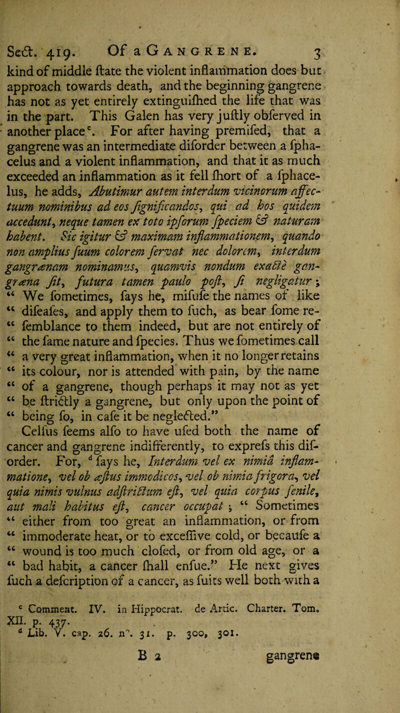 kind of middle (late the violent inflammation does but approach towards death, and the beginning gangrene has not as yet entirely extinguifhed the life that was in the part* This Galen has very juftly obferved in another placec. For after having premifed, that a gangrene was an intermediate diforder between a fpha- celus and a violent inflammation, and that it as much exceeded an inflammation as it fell fhort of a fphace- lus, he adds, Abutimur autem interdutn vicinorum affec- tuum nominibus ad eos Jignificandos, qui ad hos quidem accedunt, neque tamen ex toto ip forum fpeciem natwram habent. Sic igitur & maximum inflammationem, quando non amplius fuum color era fervat nec dolorem, inter dum gangrrenam nominamus, quamvis nondum exalte gan- grana fit, futura tamen paulo poft, ft negligatur; “ We fometimes, fays he, mifufe the names of like difeafes, and apply them to fuch, as bear fome re- “ femblance to them indeed, but are not entirely of “ the fame nature and fpecies. Thus we fometimes call u a very great inflammation, when it no longer retains “ its colour, nor is attended with pain, by the name fi< of a gangrene, though perhaps it may not as yet u be ftridily a gangrene, but only upon the point of “ being fo, in cafe it be neglefted.” Ccllus feems alfo to have ufed both, the name of cancer and gangrene indifferently, to exprefs this dif¬ order. For, d fays he. Inter dum vel ex nimid inflam-- matione, vel ob tcftus immo dices, vel oh nimia frigor a-, vel quia minis vulnus adftrilhm eft, vel quia corpus fenile, aut mali habitus eft, cancer occupat “ Sometimes “ either from too great an inflammation, or from w immoderate heat, or to exceflive cold, or becaitfe a “ wound is too much clofed, or from old age, or a “ bad habit, a cancer fhall enfue.” Fie next gives fuch a defeription of a cancer, as fuits well both with a c Comment. IV. in Hippocrat. de Artie. Charter. Tom. XII. p. 437. d Lib. V. cap. 26. n°. 31. p. 300, 301. B 2 gangrene