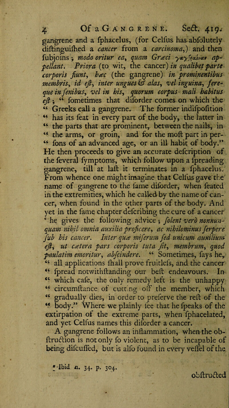 gangrene and a fphacelus, (for Celfus has-absolutely diftinguilhed a cancer from a carcinoma,) and then Subjoins \ modo oritur ea9 quern Grad ytty^ctU-ttv ap¬ pellant. Prior a (to wit, the cancer) in qualibet parte corporis fiunt, hac (the gangrene) in prominentibus membris, id eft^ inter ungues & alas, vel inguina, ferej ^ fenibus, s;*/ his, quorum corpus - mali habitus eft *, 44 fometimes that diforder comes on which the 44 Greeks call a gangrene. The former mdifpofition 44 has its feat in every part of the body, the latter in 44 the parts that are prominent, between the nails, in 44 the arms, or groin, and for the moft part in per- 44 fons of an advanced age, or an ill habit of body.3* He then proceeds to give an accurate defcription of the feveral Symptoms, which follow upon a Spreading gangrene, till at laft it terminates in a fphacelus. From whence one might imagine that Cellus gave the name of gangrene to the fame diforder, when Seated in the extremities, which he called by the name of can¬ cer, when found in the other parts of the body. And yet in the fame chapter defcribing the cure of a cancer e he gives the following advice * folent verb nonnun- quam nihil omnia auxiliaprofixere, ac nihilominus ferpere fub his cancer. Inter qua miferum fed unicum auxilium efti ut catena pars corporis tut a fit, membrum, quod paulatim emoritur, abfcindere. 44 Sometimes, fays he, 44 all applications fhall prove fruitlefs, and the cancer 44 Spread notwithstanding our belt endeavours. In 44 which cafe, the only remedy left is the unhappy 44 circumftance of cutting; off the member, which 44 gradually dies, in order to preferve the reft of the 44 body.33 Where we plainly fee that he fpeaks of the extirpation of the extreme parts, when Sphacelated, and yet Celfus names this diforder a cancer. A gangrene follows an inflammation, when the ob- ftrudtion is not only fo violent, as to be incapable of being difcuffed, but is alfo found in every veffel of the • Ibid xi. 34. p. 304. obftruded