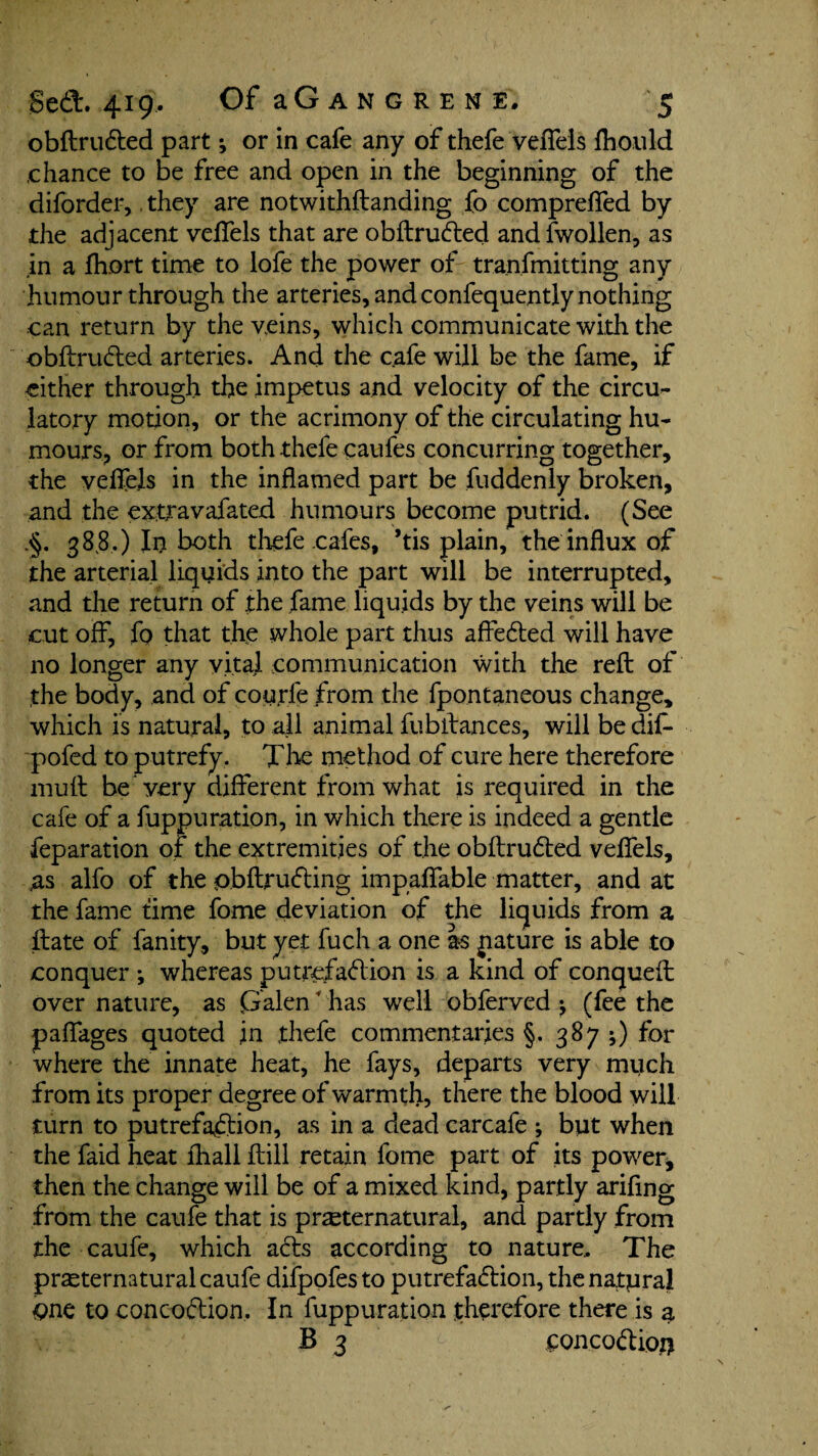 obftru&ed part; or in cafe any of thefe veflels fhould .chance to be free and open in the beginning of the diforder,, they are notwithftanding fo comprelfed by the adjacent veflels that are obftruCted and fwollen, as in a fhort time to lofe the power of tranfmitting any humour through the arteries, and confequently nothing can return by the veins, which communicate with the obftruCted arteries. And the cafe will be the fame, if either through the impetus and velocity of the circu¬ latory motion, or the acrimony of the circulating hu¬ mours, or from both thefe caufes concurring together, the veflels in the inflamed part be fuddenly broken, and the extravafated humours become putrid. (See .§. 38,8.) In both thefe cafes, ’tis plain, the influx of the arterial liquids into the part will be interrupted, and the return of the fame liquids by the veins will be cut off, fp that the whole part thus affeCted will have no longer any vital communication with the reft of the body, and of coufie from the fpontaneous change, which is natural, to all animal fubftances, will be dif* pofed to putrefy. The method of cure here therefore muft be very different from what is required in the cafe of a fuppuration, in which there is indeed a gentle feparation of the extremities of the obftruCted veflels, as alfo of the obftru&ing impaflable matter, and at the fame time fome deviation of the liquids from a ftate of fanity, but yet fuch a one as jiature is able to conquer •, whereas putrefaction is a kind of conqueft over nature, as Galen * has well obferved (fee the paflages quoted in .thefe commentaries §. 387 ;) for where the innate heat, he fays, departs very much from its proper degree of warmth, there the blood will turn to putrefaction, as in a dead carcafe ; but when the faid heat fhall ftill retain fome part of its power, then the change will be of a mixed kind, partly arifing from the caufe that is preternatural, and partly from the caufe, which aCts according to nature. The preternatural caufe difpofes to putrefaction, the natural one to concoCtion. In fuppuration therefore there is a B 3 ConcoClioi)