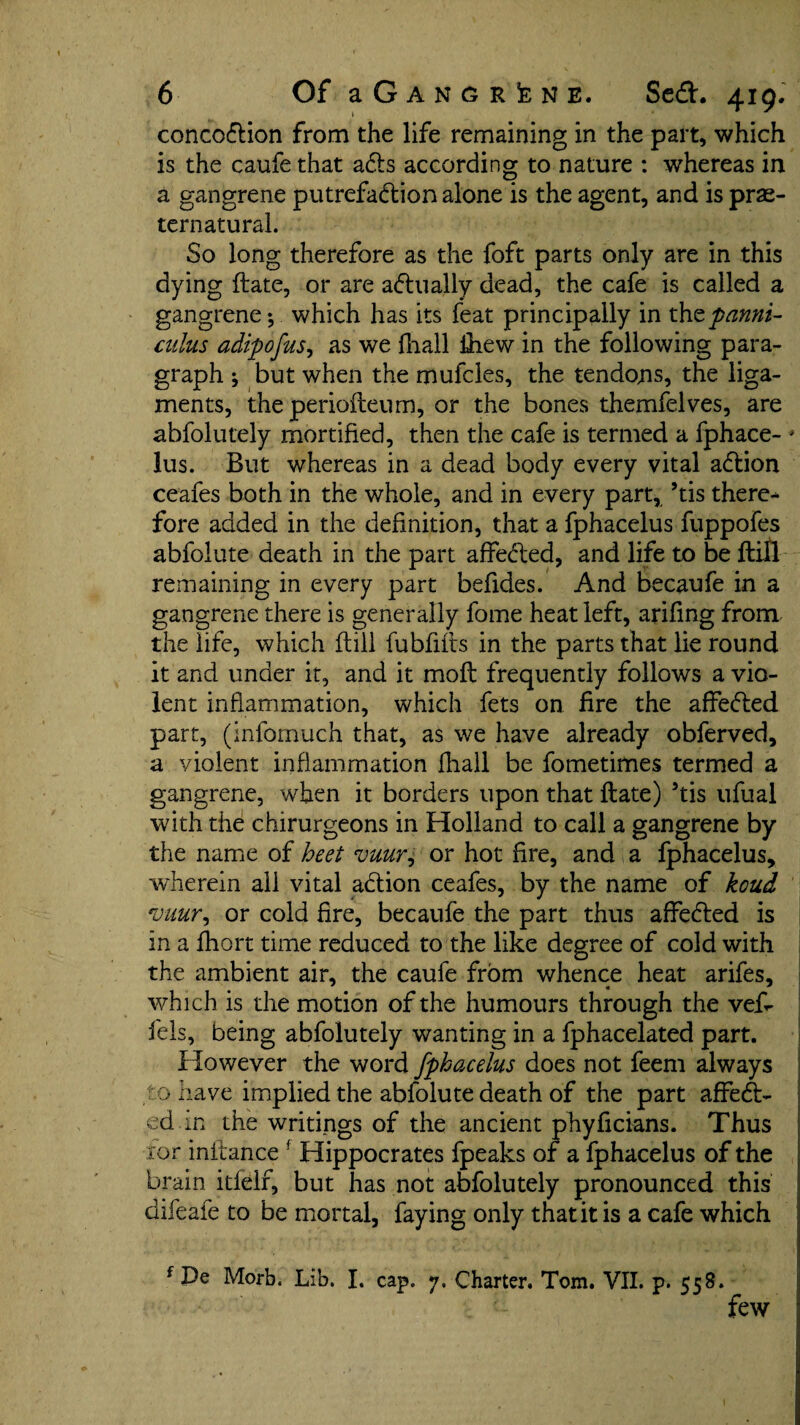 concodion from the life remaining in the part, which is the caufe that ads according to nature : whereas in a gangrene putrefadion alone is the agent, and is pre¬ ternatural. So long therefore as the foft parts only are in this dying date, or are adually dead, the cafe is called a gangrene-, which has its feat principally in thtpanni- culus adipofus, as we fliall thew in the following para¬ graph j but when the mufcles, the tendons, the liga¬ ments, the periofteum, or the bones themfelves, are abfolutely mortified, then the cafe is termed a fphace- ' lus. But whereas in a dead body every vital adion ceafes both in the whole, and in every part, ’tis there-* fore added in the definition, that a fphacelus fuppofes abfolute death in the part affeded, and life to be dill remaining in every part befides. And becaufe in a gangrene there is generally fome heat left, arifing from the life, which dill fubfids in the parts that lie round it and under it, and it mod frequently follows a vio¬ lent inflammation, which fets on fire the affeded part, (infomuch that, as we have already obferved, a violent inflammation fhall be fometimes termed a gangrene, when it borders upon that date) 5tis ufual with the chirurgeons in Holland to call a gangrene by the name of beet vuur, or hot fire, and a fphacelus, wherein all vital adion ceafes, by the name of koud vuur, or cold fire, becaufe the part thus affeded is in a fhort time reduced to the like degree of cold with the ambient air, the caufe from whence heat arifes, which is the motion of the humours through the ved fels, being abfolutely wanting in a fphacelated part. However the word fphacelus does not feem always to have implied the abfolute death of the part affed¬ ed in the writings of the ancient phyficians. Thus ror indance f Hippocrates fpeaks of a fphacelus of the brain itfelf, but has not abfolutely pronounced this difeafe to be mortal, faying only that it is a cafe which f De Morb. Lib. I. cap. 7. Charter. Tom. VII. p. 558. ■ few