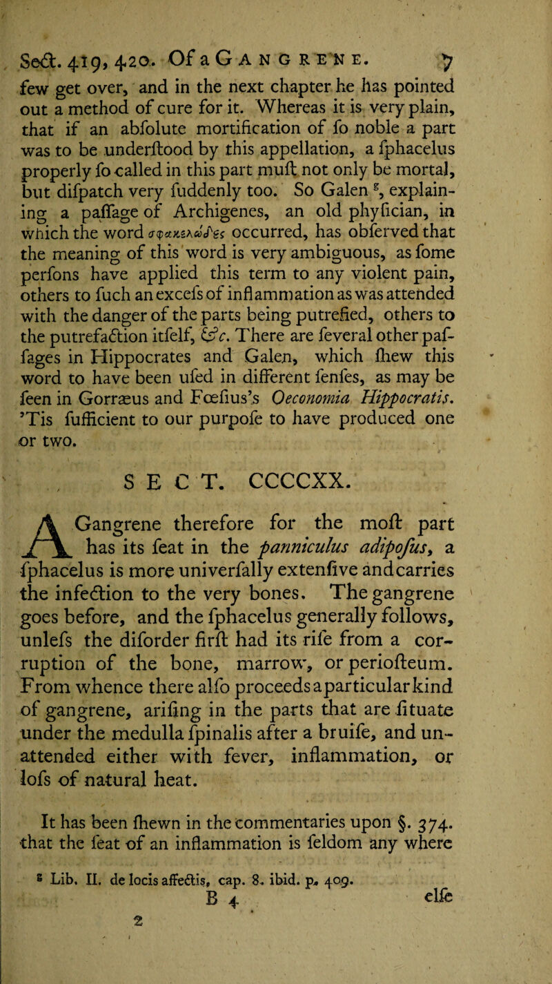 few get over, and in the next chapter he has pointed out a method of cure for it. Whereas it is very plain, that if an abfolute mortification of fo noble a part was to be underltood by this appellation, a fphacelus properly fo called in this part muft not only be mortal, but difpatch very fuddenly too. So Galen g, explain¬ ing a paffage of Archigenes, an old phyfician, in which the word occurred, has obfervedthat the meaning of this word is very ambiguous, as fome perfons have applied this term to any violent pain, others to fuch an excels of inflammation as was attended with the danger of the parts being putrefied, others to the putrefaction itfelf, '&c. There are feveral other paf¬ fage s in Hippocrates and Galen, which fhew this word to have been ufed in different fenles, as may be feen in Gorraeus and Foefius’s Oeconomia Hippocratis. ’Tis fuflicient to our purpofe to have produced one or two. SECT. CCCCXX. A Gangrene therefore for the moft part has its feat in the panniculus adipofus, a fphacelus is more univerfally extenfive and carries the infection to the very bones. The gangrene goes before, and the fphacelus generally follows, unlefs the diforder firft had its rile from a cor¬ ruption of the bone, marrow, or periofteum. From whence there alfo proceeds aparticularkind of gangrene, arifing in the parts that are iituate under the medulla fpinalis after a bruife, and un¬ attended either with fever, inflammation, or lofs of natural heat. It has been fhewn in the commentaries upon §. 374. that the feat of an inflammation is feldom any where 8 Lib. II. de locis affedtis, cap. 8. ibid. p. 409. B 4 ■ elfe 2