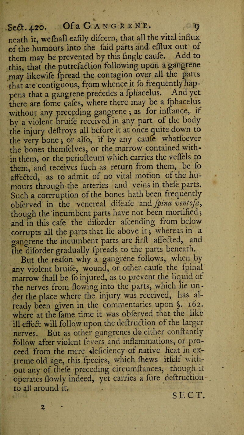 neath it, wefhall cafily difcern, that all the vital influx of the humours into the faid parts and efflux out' of them may be prevented by this Angle caufe. Add to this, that the putrefaction following upon a gangrene may likewife fpread the contagion over all the parts that are contiguous, from whence it fo frequently hap¬ pens that a gangrene precedes a fphacelus. And yet there are feme cafes, where there may be a fphacelus without any preceding gangrene ; as for inftance, if by a violent bruife received in ^ny part of the body the injury deftroys all before it at once quite down to the very bone ; or alfo, if by any caufe whatfoever the bones themfelves, or the marrow contained with¬ in them, or the periofteum which carries the velfels to them, and receives fuch as return from them, be fo affeCted, as to admit of no vital motion of the hu¬ mours through the arteries and veins in thefe parts. Such a conniption of the bones hath been frequently obferved in the venereal difeafe and fpina ventoja, though the incumbent parts have not been mortified; and in this cafe the diforder afcending from below corrupts all the parts that lie above it; whereas in a gangrene the incumbent parts are firfl affeCted, and the diforder gradually fpreads to the parts beneath. 1 But the reafon why a gangrene follows, when by any violent bruife, wound, or other caufe the fpinal marrow fhall be fo injured, as to prevent the liquid of the nerves from flowing into the parts, which lie un¬ der the place where the injury was received, has al¬ ready been given in the commentaries upon §. 162. where at the fame time it was obferved that the like ill effect will follow upon the deftruction of the larger nerves. But as other gangrenes do either conflantly follow after violent fevers and inflammations, or pro¬ ceed from the mere deficiency of native heat in ex¬ treme old age, this fpecies, which fhews itfelf with¬ out any of thefe preceding circumftances, though it operates flowly indeed, yet carries a fure deftrudion to ali around it. Z SECT.