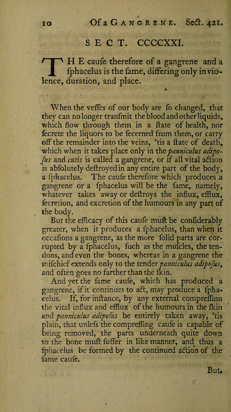 SECT. CCCCXXI. ^”jr^ H E caufe therefore of a gangrene and a fphacelus is the fame, differing only in vio¬ lence, duration, and place. * When the vefles of our body are fo changed, that they can no longer tranfmit the blood and other liquids, •which flow through them in a ftate of health, nor fecrete the liquors to be fecerned from them, or carry off the remainder into the veins, ’tis a ftate of death, which when it takes place only in xht panni cuius adipo- fus and cutis is called a gangrene, or if all vital adtion is abfolutely deftroyedin any entire part of the body, a fphacelus. The caufe therefore which produces a gangrene or a fphacelus will be the fame, namely, whatever takes away or deftroys the influx, efflux, fecretion, and excretion of the humours in any part of the body. But the efflcacy of this caufe muft be conflderably greater, when it produces a fphacelus, than when it occaflons a gangrene, as the more folid parts are cor¬ rupted by a fphacelus, fuch as the mufcles, the ten¬ dons, and even the bones, whereas in a gangrene the mifchief extends only to the tender pannicuius adipofus, and often goes no farther than the fkin. And yet the fame caufe, which has produced a gangrene, if it continues to aft, may produce a fpha¬ celus. If, for inftance, by any external compreflion the vital influx and efflux of the humours in the fkin and panniculus adipofus be entirely taken away, ’tis plain, that unlefs the comprefling caufe is capable of being removed, the parts underneath quite down to the bone muft fuffer in like manner, and thus a fphacelus be formed by the continued adtion of the fame caufe. But*