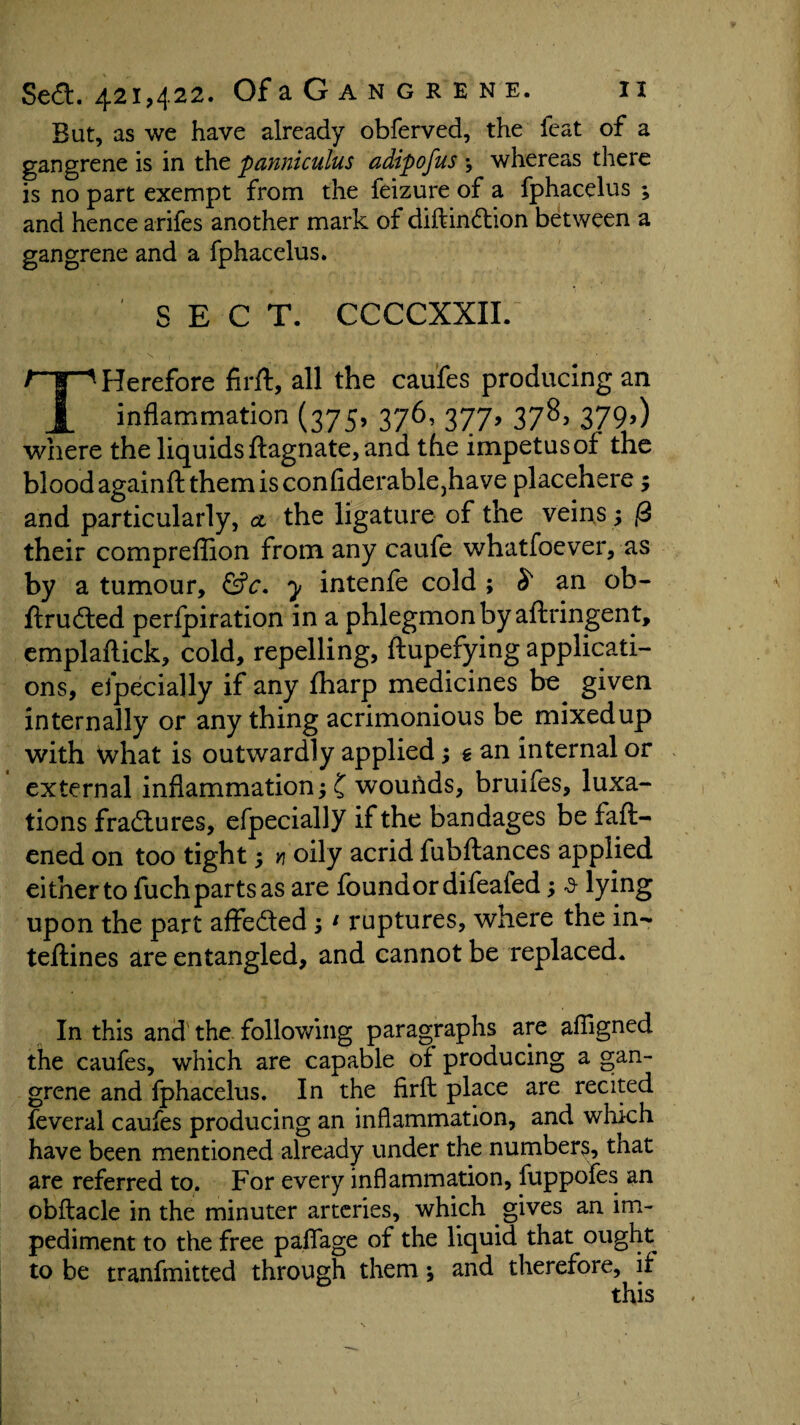 But, as we have already obferved, the feat of a gangrene is in the panniculus adipofus \ whereas there is no part exempt from the feizure of a fphacelus ; and hence arifes another mark of diftindion between a gangrene and a fphacelus. SECT. CCCCXXIL THerefore firft, all the caufes producing an inflammation (375, 376, 377, 378, 379,) where the liquids ftagnate, and the impetus of the blood againft them is confiderable}have placehere; and particularly, a the ligature of the veins; ft their compreflion from any caufe whatfoever, as by a tumour, &c. y intenfe cold ; S an ob- ftruded perlpiration in a phlegmon by aftringent, emplaftick, cold, repelling, ftupefying applicati¬ ons, efpecially if any fharp medicines be given internally or anything acrimonious be mixed up with what is outwardly applied; gan internal or external inflammation; £ woutids, bruifes, luxa¬ tions fradtures, efpecially if the bandages be fatt¬ ened on too tight 5 v oily acrid fubftances applied eitherto fuch parts as are found or difeafed; a lying upon the part affe&ed;1 ruptures, where the in- teftines are entangled, and cannot be replaced. In this and the following paragraphs are afiigned the caufes, which are capable of producing a gan¬ grene and fphacelus. In the firft place are recited feveral caufes producing an inflammation, and which have been mentioned already under the numbers, that are referred to. For every inflammation, fuppofes an obftacle in the minuter arteries, which gives an im¬ pediment to the free paflage of the liquid that ought to be tranfmitted through them * and therefore, if