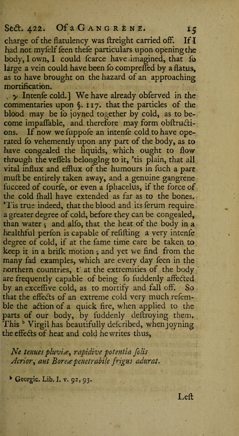 charge of the flatulency was ftreight carried off. If I had not myfelf feen thefe particulars upon opening the body, I own, I could fcarce have imagined, that fo large a vein could have been fo compreffed by a flatus, as to have brought on the hazard of an approaching mortification. y Intenfe cold.] We have already obferved in the commentaries upon §. 117. that the particles of the blood may be fo joyned together by cold, as to be¬ come impalfable, and therefore may form obftru&i- ons. If now we fuppofe an intenfe cold to have ope¬ rated fo vehemently upon any part of the body, as to have congealed the liquids, which ought to flow through the veffels belonging to it, ’tis plain, that all vital influx and efflux of the humours in fuch a part mult be entirely taken away, and a genuine gangrene fucceed of courfe, or even a fphacelus, if the force of the cold fhail have extended as far as to the bones. ’Tis true indeed, that the blood and its ferum require a greater degree of cold, before they can be congealed, than water *, and alfo, that the heat of the body in a healthful perfon is capable of refilling a very intenfe degree of cold, if at the fame time care be taken to keep it in a brilk motion ; and yet we find from the many fad examples, which are every day feen in the northern countries, t' at the extremities of the body are frequently capable of being fo fuddenly affe<5led by an excefiive cold, as to mortify and fall off. So that the effects of an extreme cold very much refem- ble the adlion of a quick fire, when applied to the parts of our body, by fuddenly deftroying them. This b Virgil has beautifully defcribed, when joyning the effe&s of heat and cold he writes thus, Ne tenues pluvite^ rapt dive potential foils Acrior, aut Boreapenetrabile frigus adurat. h Georgic. Lib. I. v. 92, 93.