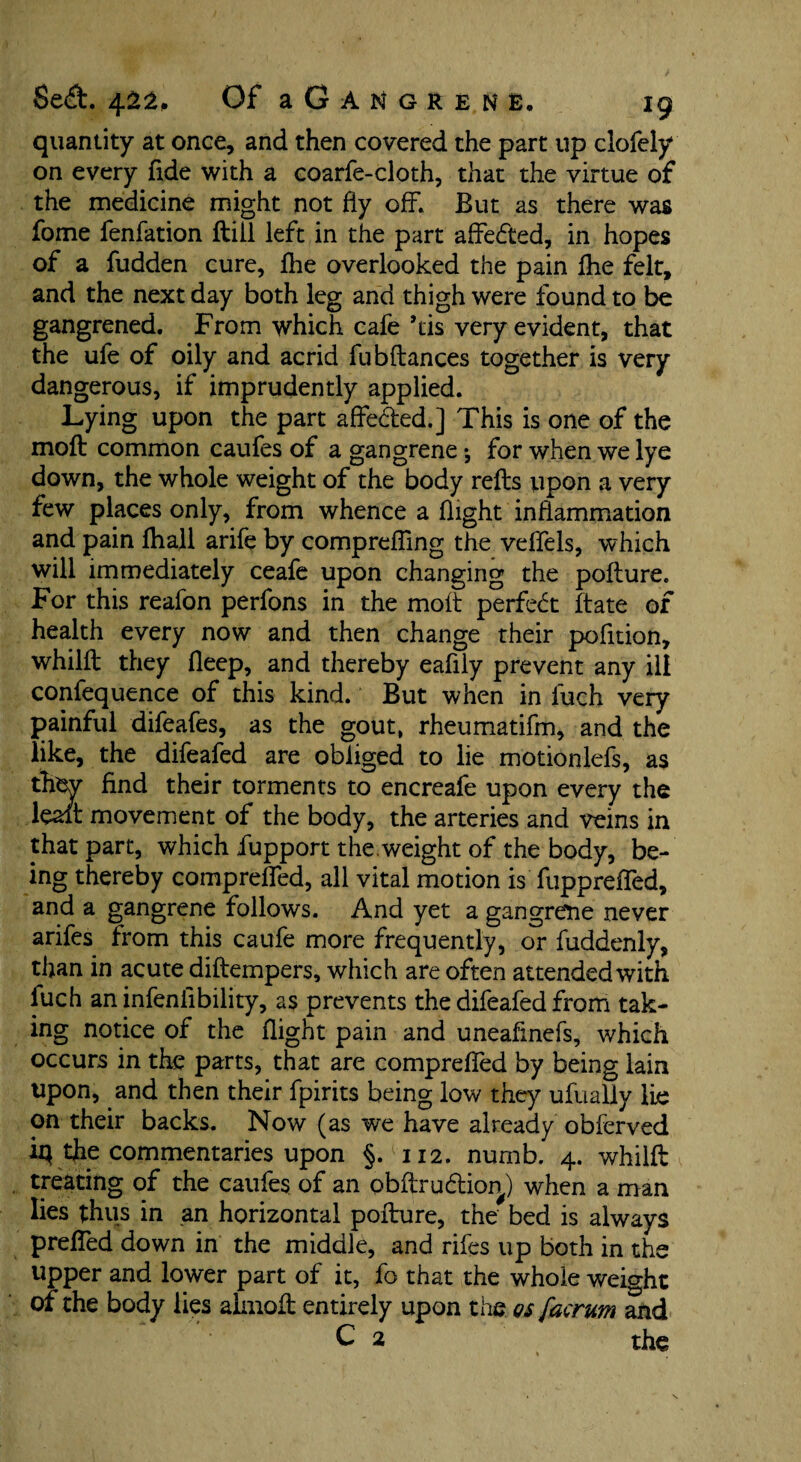 quantity at once, and then covered the part up clofely on every fide with a coarfe-cloth, that the virtue of the medicine might not fly off. But as there was fome fenfation ftill left in the part affedted, in hopes of a fudden cure, fhe overlooked the pain Ihe felt, and the next day both leg and thigh were found to be gangrened. From which cafe his very evident, that the ufe of oily and acrid fubftances together is very dangerous, if imprudently applied. Lying upon the part affe&ed.] This is one of the moft common caufes of a gangrene *, for when we lye down, the whole weight of the body refts upon a very few places only, from whence a flight inflammation and pain fhall arife by comprefling the veffels, which will immediately ceafe upon changing the poflure. For this reafon perfons in the molt perfect ft ate of health every now and then change their pofition, whilft they fleep, and thereby eafily prevent any ill confequence of this kind. ‘ But when in fuch very painful difeafes, as the gout, rheumatifm, and the like, the difeafed are obliged to lie motionlefs, as thev find their torments to encreafe upon every the leait movement of the body, the arteries and veins in that part, which fupport the.weight of the body, be¬ ing thereby comprefled, all vital motion is fupprefled, and a gangrene follows. And yet a gangrene never arifes from this caufe more frequently, or fuddenly, than in acute diftempers, which are often attended with fuch an infeniibility, as prevents the difeafed from tak¬ ing notice of the flight pain and uneafinefs, which occurs in the parts, that are comprefled by being lain upon, and then their fpirits being low they ufually lie on their backs. Now (as we have already obferved iq the commentaries upon §. 112. nurnb. 4. whilft treating of the caufes of an pbftrudtion) when a man lies thus in an horizontal pofture, the bed is always prefled down in the middle, and rifes up both in the upper and lower part of it, fo that the whole weight of the body lies alinoft entirely upon the os facrum and C 2 the