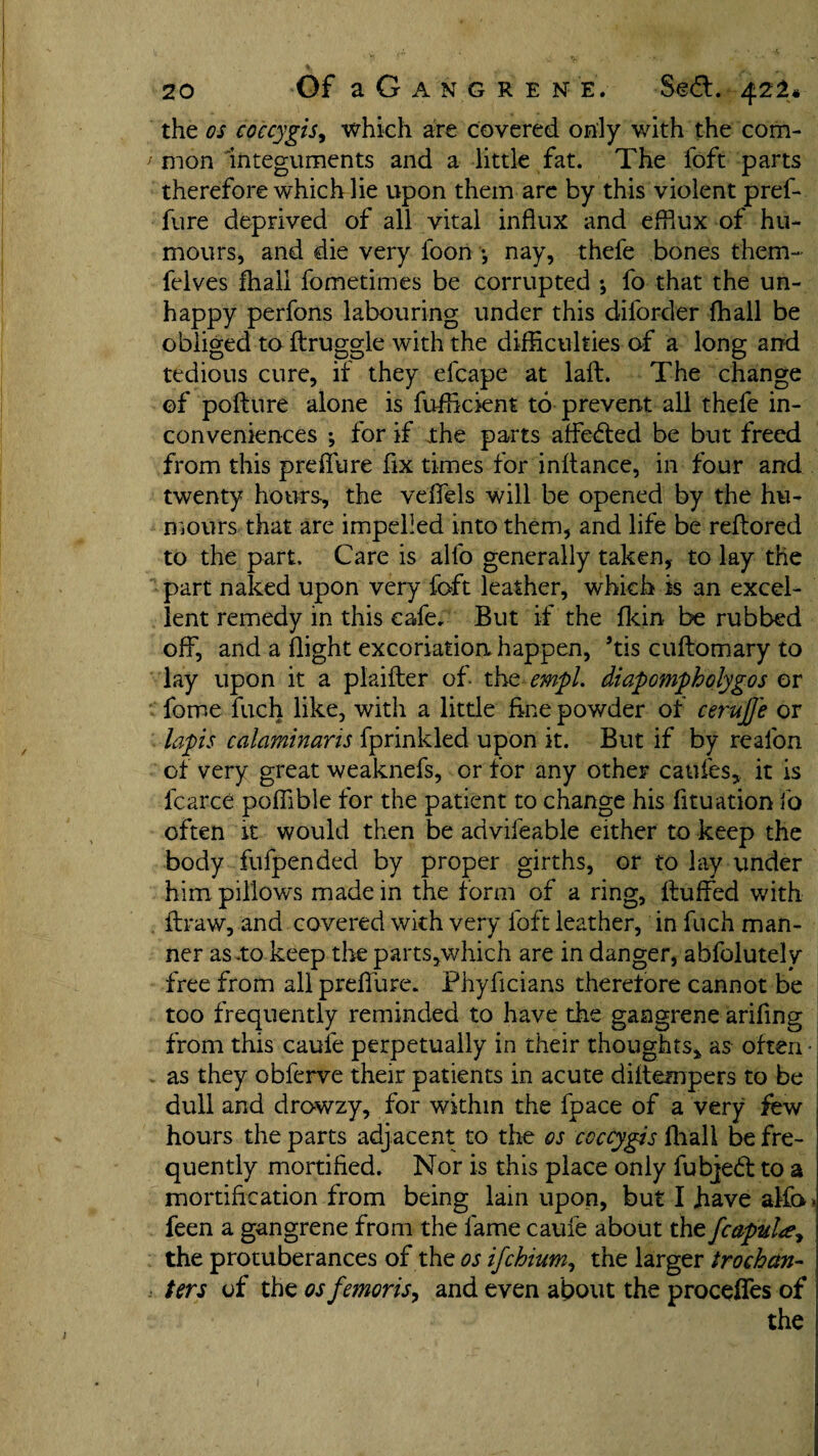 the os eoccygis, which are covered only with the com- i mon integuments and a little fat. The foft parts therefore which lie upon them are by this violent prel- fure deprived of all vital influx and efflux of hu¬ mours, and die very loon •, nay, thefe bones them- fcives fhall fometimes be corrupted \ fo that the un- happy perfons labouring under this diforder fhall be obliged to flruggle with the difficulties of a long and tedious cure, if they efcape at laft. The change of poflure alone is fufficient to prevent all thefe in¬ conveniences ; for if the parts affected be but freed from this preffure fix times for inftance, in four and twenty hours, the veffels will be opened by the hu¬ mours that are impelled into them, and life be reftored to the part. Care is alfo generally taken, to lay the part naked upon very foft leather, which is an excel¬ lent remedy in this cafe. But if the fkin be rubbed off, and a flight excoriation happen, ’tis cuflomary to lay upon it a plaifler of tht empi, diapompholygos or fome fuch like, with a little fine powder of cerujje or lapis calaminans fprinkled upon it. But if by realon of very great weaknefs, or for any other catifes* it is fcarce poffible for the patient to change his fituation fo often it would then be advifeable either to keep the body fufpended by proper girths, or to lay under him pillows made in the form of a ring, fluffed with flraw, and covered with very foft leather, in fuch man¬ ner as .to keep the parts,which are in danger, abfolutely free from all preffure. Phyficians therefore cannot be too frequently reminded to have the gangrene ariflng from this caufe perpetually in their thoughts, as often • as they obferve their patients in acute diitempers to be dull and drowzy, for within the fpace of a very few hours the parts adjacent to the os eoccygis fhall be fre¬ quently mortified. Nor is this place only fubjedl to a mortification from being lain upon, but I Jiave alfo» feen a gangrene from the fame cauie about the fcapul^ the protuberances of the os ifehium, the larger trochan¬ ters of the osfemoris, and even about the proceffes of the