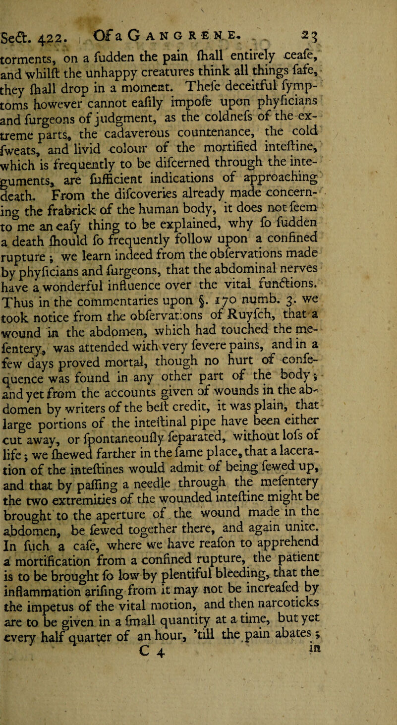 tormentss on a fudden the pain (hall entirely ceafe, and whilft the unhappy creatures think all things fafe, they {ball drop in a moment. Thefe deceitful fymp- toms however cannot eafily impofe upon phyficians and furgeons of judgment, as the coidnefs of the ex¬ treme parts, the cadaverous countenance, the cold fweats, and livid colour of the mortified intelline, which is frequently to be difcerned through the inte¬ guments* are fuificient indications of approaching death. From the difcoveries already made concern¬ ing the frabrick of the human body, it does not feetn to°me an eafy thing to be explained, why fo fudden a death fhould fo frequently follow upon a confined rupture ; we learn indeed from the obfervations made by phyficians and furgeons, that the abdominal nerves have a wonderful influence over the vital fun&ions. Thus in the commentaries upon §. 170 numb. 3. we took notice from the obfervations of Ruyfch, that a wound in the abdomen, which had touched the pie- fentery, was attended with very fevere pains, and in a few days proved mortal, though no hurt of confe- quence was found in any other part of the body * and yet from the accounts given of wounds in the ab¬ domen by writers of the belt credit, it was plain, that large portions of the inteitinal pipe have been either cut away, or fpontaneoufly feparated, without lofs of life; we {hewed farther in the fame place, that a lacera¬ tion of the inteftines would admit of being fewed up, and that by palling a needle through the mefentery the two extremities of the wounded inteftine might be brought to the aperture of^the wound made in the abdomen, be fewed together there, and again unite. In fuch a cafe, where we have reafon to apprehend a mortification from a confined rupture, the patient is to be brought fo low by plentiful bleeding, that the inflammation ^rifing from it may not be increafed by the impetus of the vital motion, and then narcoticks are to be given in a fmall quantity at a time, but yet every half quarter of an hour, ’till the pain abates 5