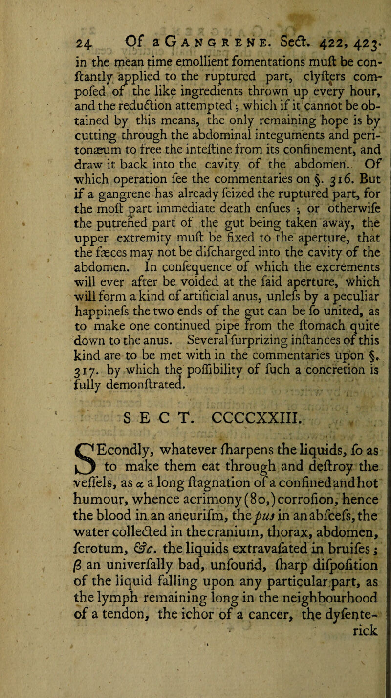 in the mean time emollient fomentations muft be con- ftantly applied to the ruptured part, clyfters com- pofed of the like ingredients thrown up every hour, and the redu&ion attempted * which if it cannot be ob¬ tained by this means, the only remaining hope is by cutting through the abdominal integuments and peri¬ tonaeum to free the inteftine from its confinement, and draw it back into the cavity of the abdomen.. Of J _ which operation fee the commentaries on §. 316. But if a gangrene has already feized the ruptured part, for the moft part immediate death enfues ^ or otherwife the putrefied part of the gut being taken away, the upper extremity muft be fixed to the aperture, that the faeces may not be difcharged into the cavity of the abdomen. In eonfequence of which the excrements will ever after be voided at the faid aperture, which will form a kind of artificial anus, unlefs by a peculiar happinefs the two ends of the gut can be fo united, as to make one continued pipe from the ftomach quite down to the anus. Several furprizing inftances of this kind are to be met with in the commentaries upon §, 317. by which the poffibility of fuch a concretion is fully demonftratea. SECT. CCCCXXIII. SEcondly, whatever fharpens the liquids, fo as to make them eat through and deftroy the vefiels, as a a long ftagnation of a confined and hot humour, whence acrimony (80,) corrofion, hence the blood iaan aneurifm, the pus in an abfeefs, the water colle&ed in the cranium, thorax, abdomen, ferotum, &c. the liquids extravafated in bruifes; (2 an univerfally bad, unfourid, fiharp difpofition of the liquid falling upon any particular part, as the lymph remaining long in the neighbourhood of a tendon, the ichor of a cancer, the dyfente- rick i