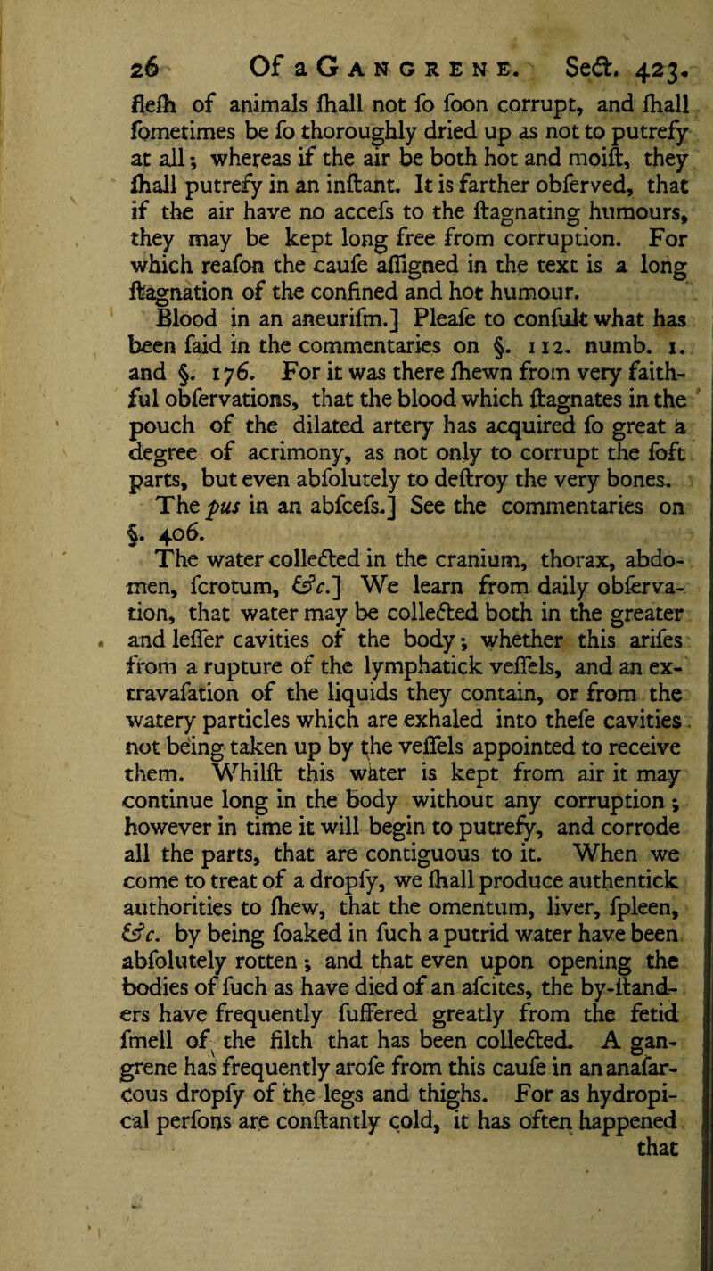 fleih of animals fhall not fo foon corrupt, and fhall fometimes be fo thoroughly dried up as not to putrefy at all; whereas if the air be both hot and moift, they fhall putrefy in an inftant. It is farther obferved, that if the air have no accefs to the ftagnating humours, they may be kept long free from corruption. For which reafon the caufe afligned in the text is a long ftagnation of the confined and hot humour. Blood in an aneurifm.] Pleafe to confult what has been faid in the commentaries on §. 112. numb. 1, and §. 176. For it was there fhewn from very faith¬ ful obfervations, that the blood which ftagnates in the pouch of the dilated artery has acquired fo great ia degree of acrimony, as not only to corrupt the foft parts, but even abfolutely to deftroy the very bones. The par in an abfcefs.] Seethe commentaries on §. 406. The water collected in the cranium, thorax, abdo¬ men, fcrotum, &V.] We learn from daily observa¬ tion, that water may be collected both in the greater * and leffer cavities of the body •, whether this arifes from a rupture of the lymphatick veffels, and an ex- travafation of the liquids they contain, or from the watery particles which are exhaled into thefe cavities not being taken up by the veffels appointed to receive them. Whilft this wkter is kept from air it may continue long in the Body without any corruption ; however in time it will begin to putrefy, and corrode all the parts, that are contiguous to it. When we come to treat of a dropfy, we fhall produce authentick authorities to fhew, that the omentum, liver, fpleen, &c. by being foaked in fuch a putrid water have been abfolutely rotten *, and that even upon opening the bodies of fuch as have died of an afcites, the by-dand¬ ers have frequently differed greatly from the fetid fmell of the filth that has been colle&ed. A gan¬ grene has frequently arofe from this caufe in an anafar- cous dropfy of the legs and thighs. For as hydropi- cal perfons are conftantly cold, it has often happened