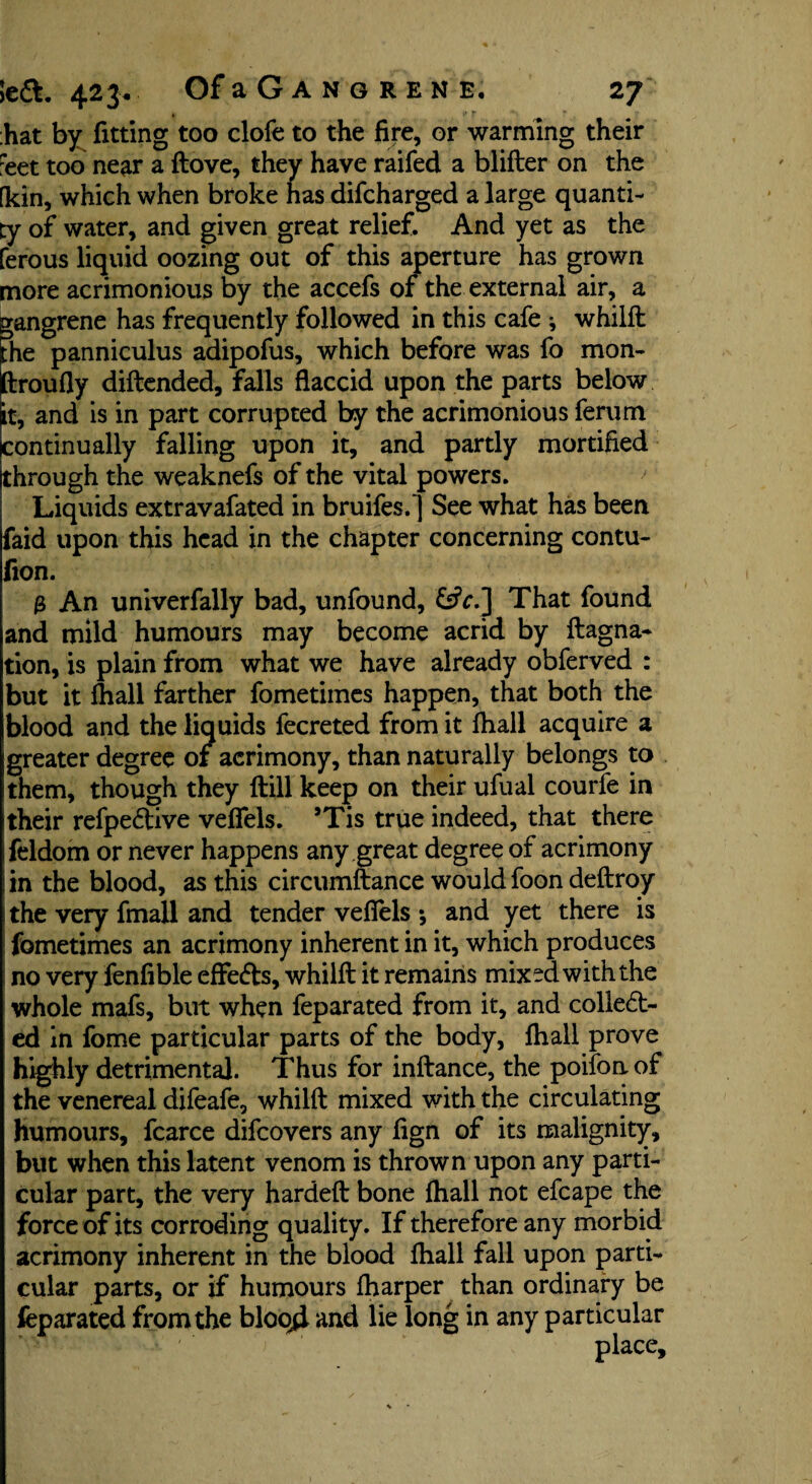 hat by fitting too clofe to the fire, or warming their :eet too near a ftove, they have raifed a blifter on the (kin, which when broke has difcharged a large quanti¬ ty of water, and given great relief. And yet as the ferous liquid oozing out of this aperture has grown more acrimonious by the accefs of the external air, a gangrene has frequently followed in this cafe ; whilft Fhe panniculus adipofus, which before was fo mon- Iftroufly diftended, falls flaccid upon the parts below it, and is in part corrupted by the acrimonious ferum continually falling upon it, and partly mortified through the weaknefs of the vital powers. Liquids extravafated in bruifes.] See what has been faid upon this head in the chapter concerning contu- fion. 3 An univerfally bad, unfound, &V.] That found and mild humours may become acrid by ftagna- tion, is plain from what we have already obferved : but it fliall farther fometimes happen, that both the blood and the liquids fecreted from it fliall acquire a greater degree of acrimony, than naturally belongs to them, though they ftill keep on their ufual courfe in their refpeCtive vefiels. JTis true indeed, that there feldom or never happens any great degree of acrimony ! in the blood, as this circumftance would foon deftroy the very fmall and tender veflels *, and yet there is fometimes an acrimony inherent in it, which produces no very fenfible effefts, whilft it remains mixed with the whole mafs, but when feparated from it, and collect¬ ed in fome particular parts of the body, fliall prove highly detrimental. Thus for inftance, the poifon of the venereal difeafe, whilft mixed with the circulating humours, fcarce difeovers any fign of its malignity, but when this latent venom is thrown upon any parti¬ cular part, the very hardeft bone fliall not efcape the force of its corroding quality. If therefore any morbid acrimony inherent in the blood fliall fall upon parti¬ cular parts, or if humours fharper than ordinary be feparated from the bloqd and lie long in any particular place.