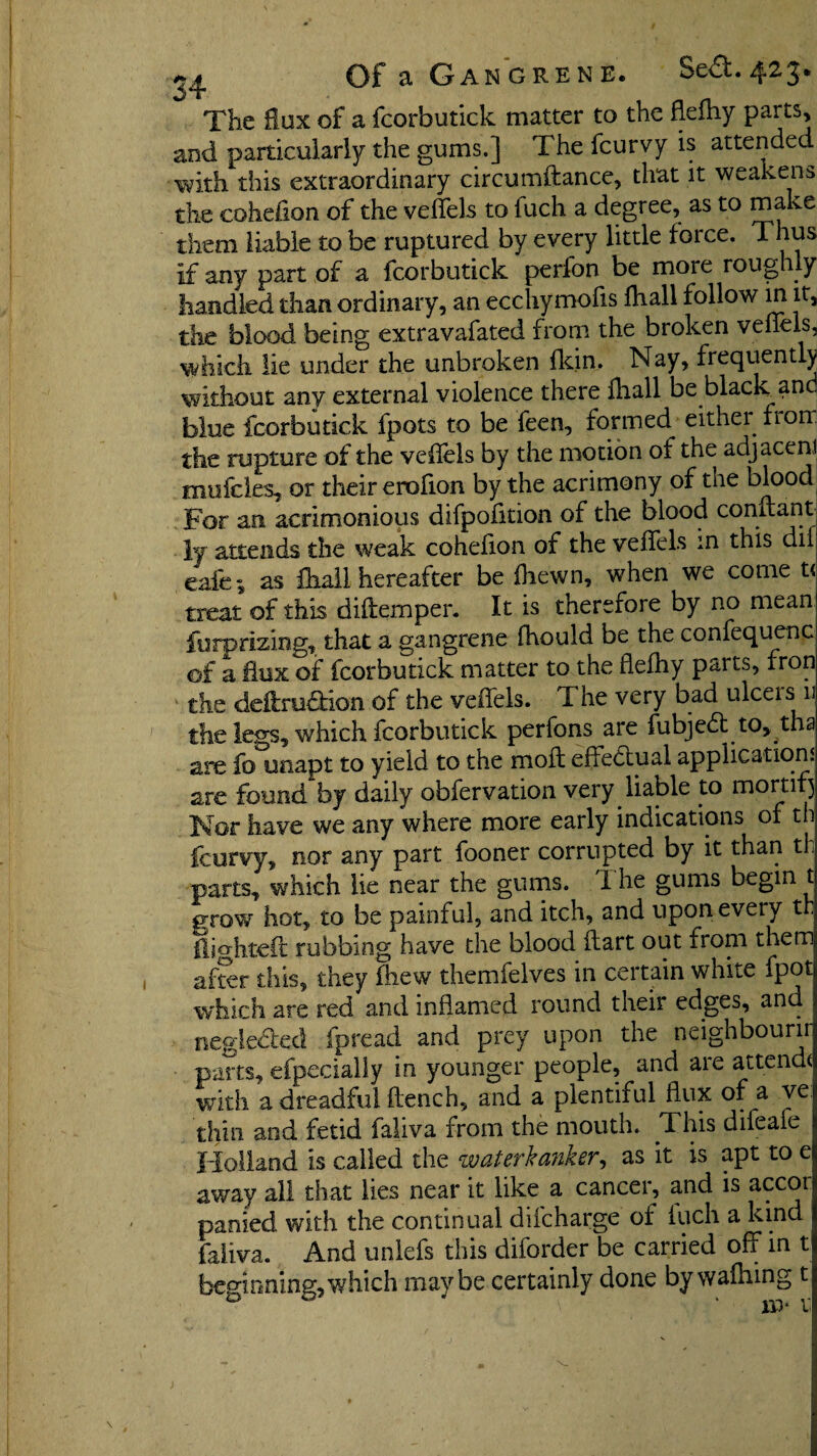 The flux of a fcorbutick matter to the flefhy parts, and particularly the gums.] The fcurvy is attended with this extraordinary circumftance, that it weakens the coheiion of the veffels to fuch a degree, as to make them liable to be ruptured by every little force. Thus if any part of a fcorbutick perfon be more roughly handled than ordinary, an ecchymofis lhall follow in it, the blood being extravafated from the broken veffels, which lie under the unbroken {kin. Nay, frequently without any external violence there ihall be black an blue fcorbutick fpots to be feen, formed either from the rupture of the veflels by the motion of the adjacemi mufcles, or their erofion by the acrimony of the blood For an acrimonious difpofition of the blood conitant ly- attends the weak cohefion of the veffels m this dii eafe; as ihall hereafter be {hewn, when we come t< treat of this diftemper. It is therefore by no mean furprizing, that a gangrene fhould be the confequenc of a dux of fcorbutick matter to the flefhy parts, fron the deffru&ion of the veffels. The very bad ulceis n the legs, which fcorbutick perfons are fubjedt to, tha are fo unapt to yield to the moil effectual applications are found by daily obfervation very liable to mortif) Mor have we any where more early indications of th fcurvy, nor any part fooner corrupted by it than th parts, which lie near the gums. I he gums begin t grow hot, to be painful, and itch, and upon every th flighted nibbing have the blood dart out from them 1 after this, they (hew themfelves in certain white fpot which are red and inflamed round their edges, and negledlet! fpread and prey upon the neighbours parts, efpecially in younger people, and are attend* with a dreadful flench, and a plentiful flux of a ve. thin and fetid faliva from the mouth. This difeafe Holland is called the zvaterkanker, as it is apt to e away all that lies near it like a cancer, and is accor panied with the continual difcharge of iuch a kind faiiva. And unlefs this diforder be carried off in t beginning,which maybe certainly done by wafhing t