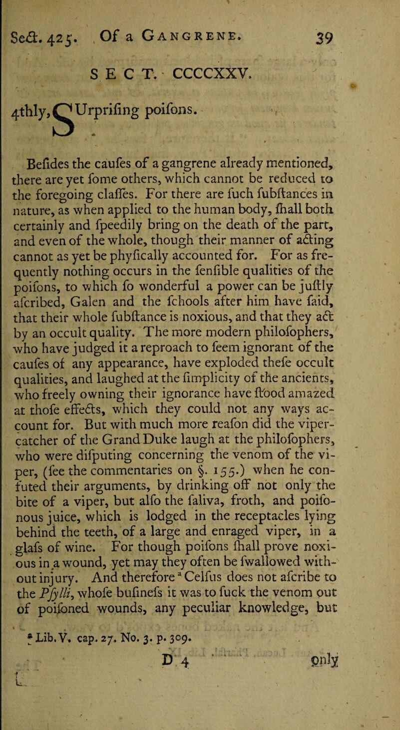 SEC T. - CCCCXXV. 4thly,O Urpriling poifons. V; ' . • ' « t Befides the caufes of a gangrene already mentioned, there are yet fome others, which cannot be reduced to the foregoing claffes. For there are fuch fubftances in nature, as when applied to the human body, fhall both certainly and fpeedily bring on the death of the part, and even of the whole, though their manner of adding cannot as yet be phyfically accounted for. For as fre¬ quently nothing occurs in the fenfible qualities of the poifons, to which fo wonderful a power can be juftly afcribed, Galen and the fchools after him have faid, that their whole fubftance is noxious, and that they act by an occult quality. The more modern philofophers, who have judged it a reproach to feem ignorant of the caufes of any appearance, have exploded thefe occult qualities, and laughed at the fimplicity of the ancients, who freely owning their ignorance have flood amazed at ihofe effedts, which they could not any ways ac¬ count for. But with much more reafon did the viper- catcher of the Grand Duke laugh at the philofophers, who tvere difputing concerning the venom of the vi¬ per, (fee the commentaries on §. 155.) when he con¬ futed their arguments, by drinking off not only the bite of a viper, but alfo the laliva, froth, and poifo- nous juice, which is lodged in the receptacles lying behind the teeth, of a large and enraged viper, in a glafs of wine. For though poifons fhall prove noxi¬ ous in a wound, yet may they often be fwallowed with¬ out injury. And therefore3 Celfus does not afcribe to the PJylli, whofe bufinefs it was to fuck the venom out of poifoned wounds, any peculiar knowledge, but f Lib. V, cap. 27. No. 3. p. 309. D 4 ’ pnly t u. •