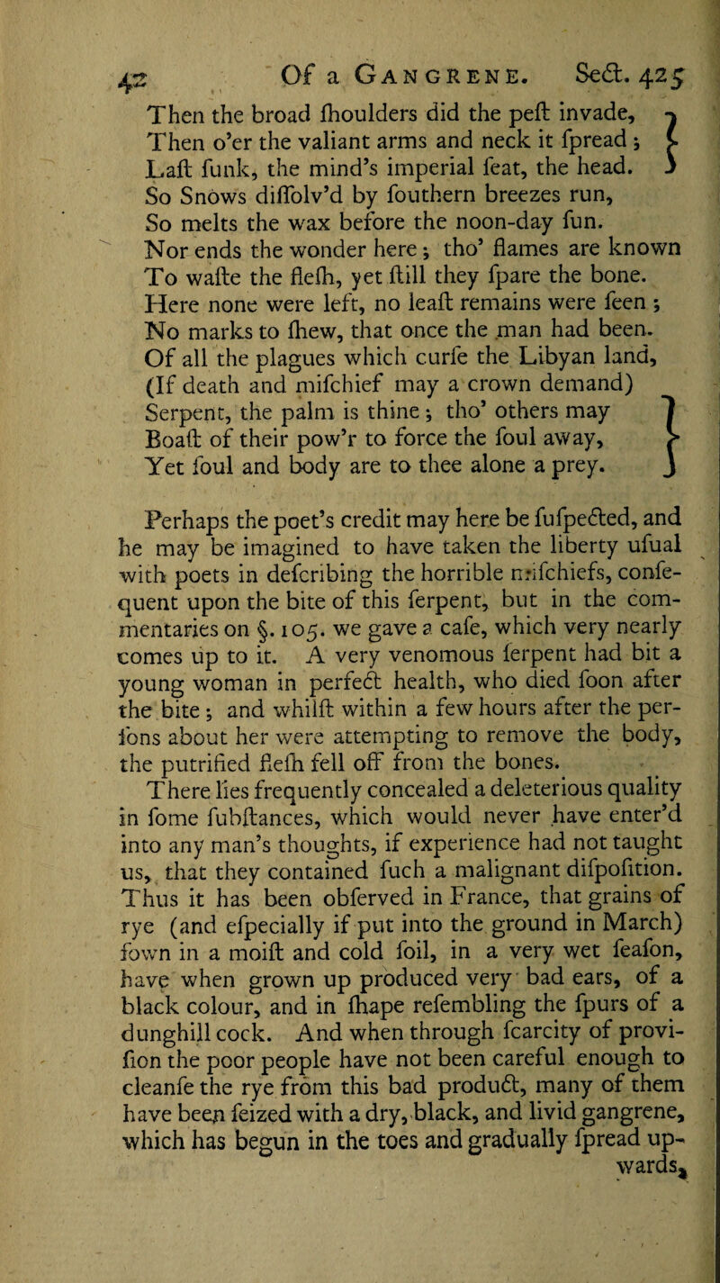 Then the broad fhoulders did the pell invade, Then o’er the valiant arms and neck it fpread * C Laft funk, the mind’s imperial feat, the head, j So Snows diffolv’d by fouthern breezes run. So melts the wax before the noon-day fun. Nor ends the wonder here ; tho’ flames are known To wafte the flefh, yet ft ill they fpare the bone. Here none were left, no leaft remains were feen ; No marks to fhew, that once the .man had been.. Of all the plagues which curie the Libyan land, (If death and mifchief may a crown demand) Serpent, the palm is thine •, tho’ others may Boaft of their pow’r to force the foul away. Yet foul and body are to thee alone a prey. Perhaps the poet’s credit may here be fufpe&ed, and he may be imagined to have taken the liberty ufuai with poets in defcnbing the horrible nnfchiefs, confe- quent upon the bite of this ferpent, but in the com¬ mentaries on §. 105. we gave a cafe, which very nearly comes up to it. A very venomous ferpent had bit a young woman in perfedl health, who died foon after the bite ; and whilft within a few hours after the per- fons about her were attempting to remove the body, the putrified flefti fell off from the bones. There lies frequently concealed a deleterious quality in fome fuhftances, which would never have enter’d into any man’s thoughts, if experience had not taught us, that they contained fuch a malignant difpofltion. Thus it has been obferved in France, that grains of rye (and efpecially if put into the ground in March) fown in a moift and cold foil, in a very wet feafon, have when grown up produced very bad ears, of a black colour, and in fhape refembling the fpurs of a dunghill cock. And when through fcarcity of provi- fion the poor people have not been careful enough to cleanfe the rye from this bad produdl, many of them have been feized with a dry, black, and livid gangrene, which has begun in the toes and gradually fpread up¬ wards*