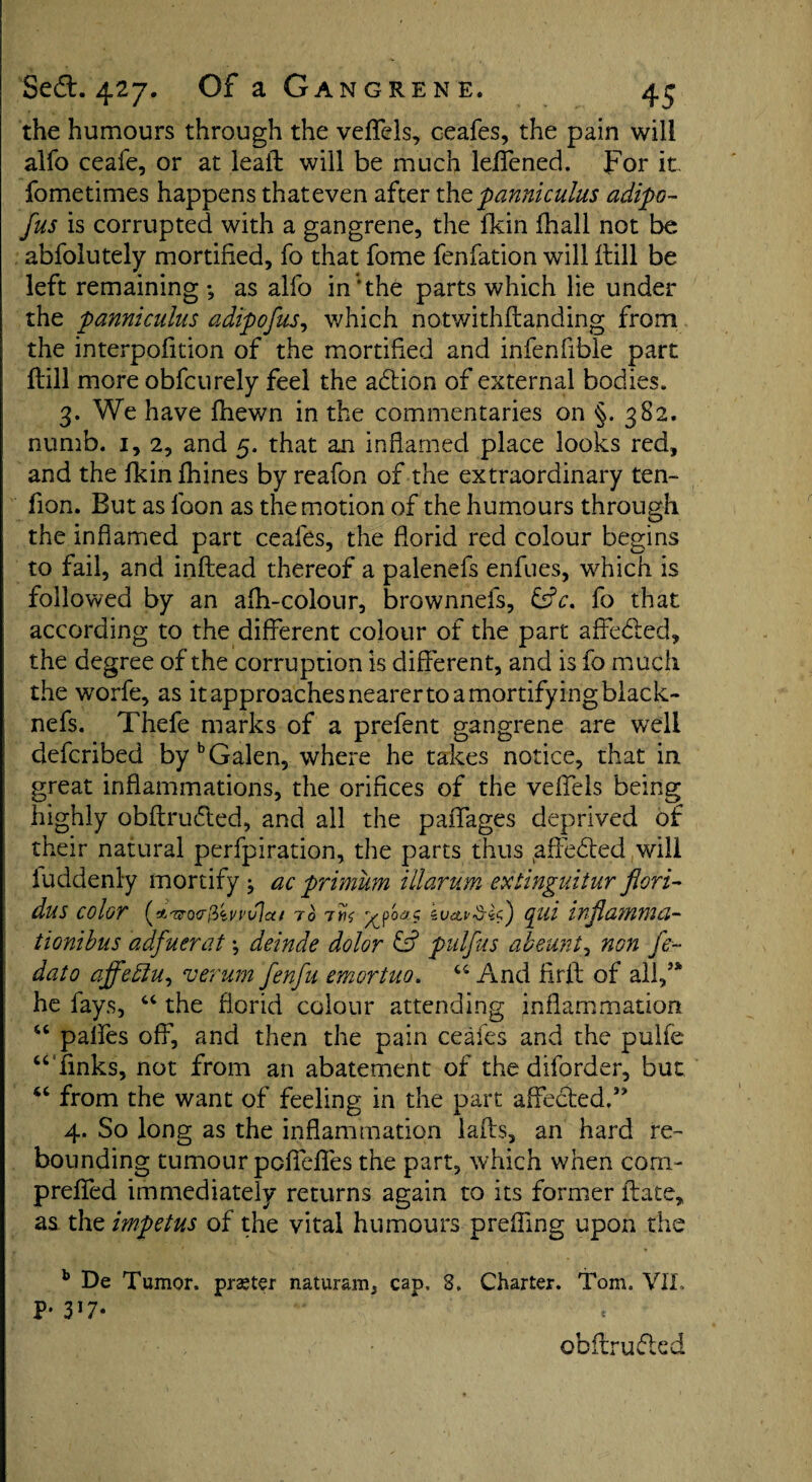 the humours through the veflels, ceafes, the pain will alfo ceafe, or at leaft will be much leflened. For it fometimes happens that even after the panniculus adipo- fus is corrupted with a gangrene, the fkin fhall not be abfolutely mortified, fo that fome fenfation will ftill be left remaining •„ as alfo in‘the parts which lie under the panniculus adipofus, which notwithftanding from the interpofition of the mortified and infenfible part ftill more obfcurely feel the adtion of external bodies. 3. We have (hewn in the commentaries on §. 382. numb. 1, 2, and 5. that an inflamed place looks red, and the fkin fhines by reafon of the extraordinary ten- fion. But as loon as the motion of the humours through the inflamed part ceafes, the florid red colour begins to fail, and inftead thereof a palenefs enfues, which is followed by an afh-colour, brownnefs, &V. fo that according to the different colour of the part affedted, the degree of the corruption is different, and is fo much the worfe, as it approaches nearer to a mortifying black- nefs. Thefe marks of a prefent gangrene are well defcribed by b Galen, where he takes notice, that in great inflammations, the orifices of the veflels being highly obftrudted, and all the paffages deprived of their natural perfpiration, the parts thus ^ftedted will luddenly mortify } ac primum illarum extinguitur fieri- dus color (*/r<ro<r!i<ivi’vlx( to tw tv&vSSid) cgui infiamma- tionibus adfuerat •, deinde dolor & pulfus abeunt, non fe~ dato affettu, verum fenfu emortuo. 44 And firft of all/* he fays, 44 the florid colour attending inflammation 44 palfes off, and then the pain ceafes and the pulfe “ finks, not from an abatement of the diforder, but “ from the want of feeling in the part affected/’ 4. So long as the inflammation lafts, an hard re¬ bounding tumour poffefles the part, which when corn- prefled immediately returns again to its former ftate, as the impetus of the vital humours preffing upon the b De Tumor, praetor naturam, cap, 3. Charter. Tom. VII, P- 3 *7* obftrudted