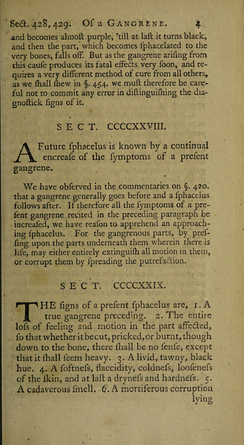 and becomes almoft purple, ’till at laft it turns black, and then the part, which becomes fphacelated to the very bones, falls off. But as the gangrene arifing from this caufe produces its fatal effects very foon, and re¬ quires a very different method of cure from all others, as we fhall fhew in §. 454. we mu ft therefore be care¬ ful not to commit any error in diftinguifhing the dia- gnoftick ftgns of it. SECT. CCCCXXVIII. A Future fphacelus is known by a continual encreafe of the fymptoms of a prefent gangrene. We have obferved in the commentaries on §. 420. that a gangrene generally goes before and a fphacelus follows after. If therefore all the fymptoms of a pre¬ fent gangrene recited in the preceding paragraph be increafed, we have reafon to apprehend an approach¬ ing fphacelus. For the gangrenous parts, by pref- fing upon the parts underneath them wherein there is life, may either entirely extinguifh all motion in them, or corrupt them by fpreading the putrefaction. S E C T. CCCCXXIX. THE figns of a prefent fphacelus are, 1. A true gangrene preceding. 2. The entire lofs of feeling and motion in the part affedted, fo that whether it becut, pricked, Or burnt, though down to the bone, there fhall be no fenfe, except that it (hall feem heavy. 3. A livid, tawny, black hue. 4. A foftnefs, flaccidity, coldnefs, loofenefs of the ikin, and at laft a drynefs and hardnefs . 5, A cadaverous fmell, 6. A mortiferous corruption lying ¥