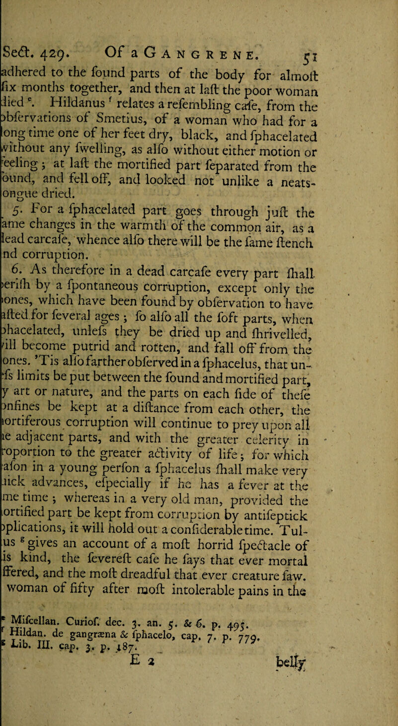 adhered to the found parts of the body for alinoft fix months together, and then at laft the poor Woman died e. Hildanus f relates a refembling cafe, from the ^bfervations of Smetius, of a woman who had for a long time one of her feet dry, black, and fphacelated without any fwelling, as alfo without either motion or eeling ; at laft the mortified part feparated from the bund, and fell off, and looked not unlike a neats- ongue dried. 5. For a fphacelated part goes through juft the ame changes in the warmth of the common air, as a lead carcafe, whence alfo there will be the lame ftench nd corruption. 6. As therefore in a dead carcafe every part fhall >enlh by a fpontaneous corruption, except only the iones, which have been found by oblervation to have afted for feveraJ ages ; fo alfo all the foft parts, when ahacelated, unlefs they be dried up and fhrivelled, nil become putrid and rotten, and fall off from the ones. ’Tis alfo farther obferved in a fphacelus, thatun- fs limits be put between the found and mortified part, y art or nature, and the parts on each fide of thefe mfines be kept at a diftance from each other, the lortiferous corruption will continue to prey upon all ie adjacent parts, and with the greater celerity in roportion to the greater activity of life; for which afon in a young perfon a fphacelus fhall make very .lick advances, efpecialiy if ho has a fever at the me time-, whereas in a very old man, provided the ortifiedpart be kept from corruption by antifeptick )plications, it will hold out aconfiderabletime. Tul- us g gives an account of a moft horrid fpedacle of is kind, the fevereft cafe he fays that ever mortal ffered, and the moft dreadful that ever creature faw. woman of fifty after ruoft intolerable pains in the 'V ■ • U ' *V' - ' :» ■ * \s r TJ* • J J 3* an. j• & 6. p< Hildan. de gangrama & fphacelo, cap, 7, p. 779, 1 i-ib. III. cap. 3. p. 187. E 2 belly