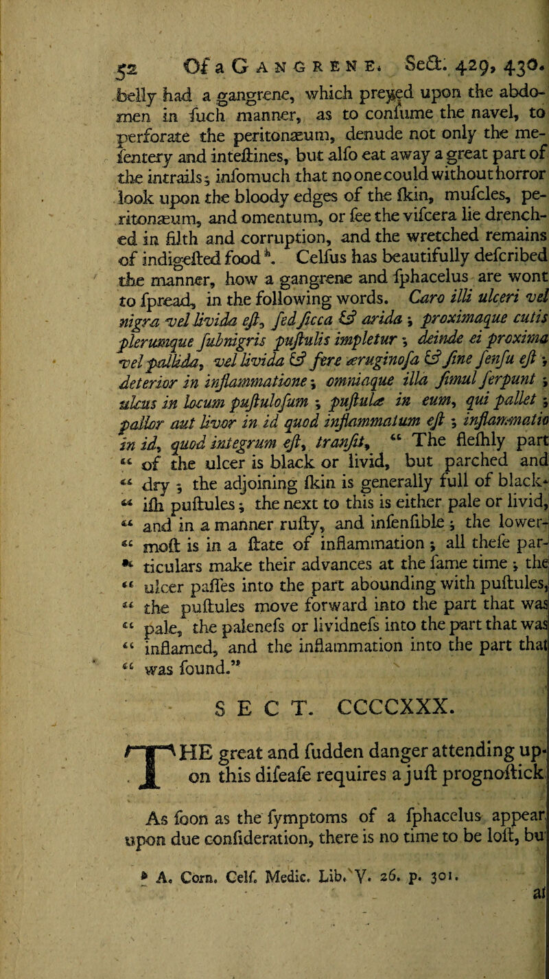 belly had a gangrene, which preyed upon the abdo¬ men in fuch maimer, as to coniume the navel, to perforate the peritonaeum, denude not only the me- fentery and inteftines, but alfo eat away a great part of the intrails^ infomuch that no one could without horror look upon the bloody edges of the fkin, mufcles, pe¬ ritonaeum, and omentum, or fee the vifcera lie drench¬ ed in filth and corruption, and the wretched remains of indigefted food \ Celfus has beautifully deferibed the manner, how a gangrene and fphacelus are wont to fpread, in the following words. Caro illi ulceri vd nigra vel livida eft0 fedftcca id arida ; proximaque cutis plerumque fubnigris puftulis impletur; deinde ei proxima Tel pallida, vd livida id fire oerugiwfa id fine fenfu ejl *, detenor in inflammations *, cmniaque ilia fimulferpunt *, ulcus in locum puftulofum ♦, puftuU in eum, qui pallet s pallor aut liver in id quod inflammalum eft inflanmatio in id, quod integrum eft, tranfifi “ The fiefhly part of the ulcer is black or livid, but parched and “ dry , the adjoining fldn is generally full of black*: « iih puftules; the next to this is either pale or livid, 44 and in a manner rufty, and infenfible ; the lower- mod is in a ftate of inflammation ♦, all thefe par- ticulars make their advances at the lame time j the 44 ulcer paffes into the part abounding with puftules, 44 the puftules move forward into the part that was « pale, the palenefs or lividnefs into the part that was inflamed, and the inflammation into the part that was found.” SECT. CCCCXXX. THE great and fudden danger attending up¬ on this difeafe requires a juft prognoftick, As foon as the fymptoms of a fphacelus appear upon due ccnfideration, there is no time to be loft, bu & A, Com. CelC Medic, Lib.'Y. 26. p. 301. i