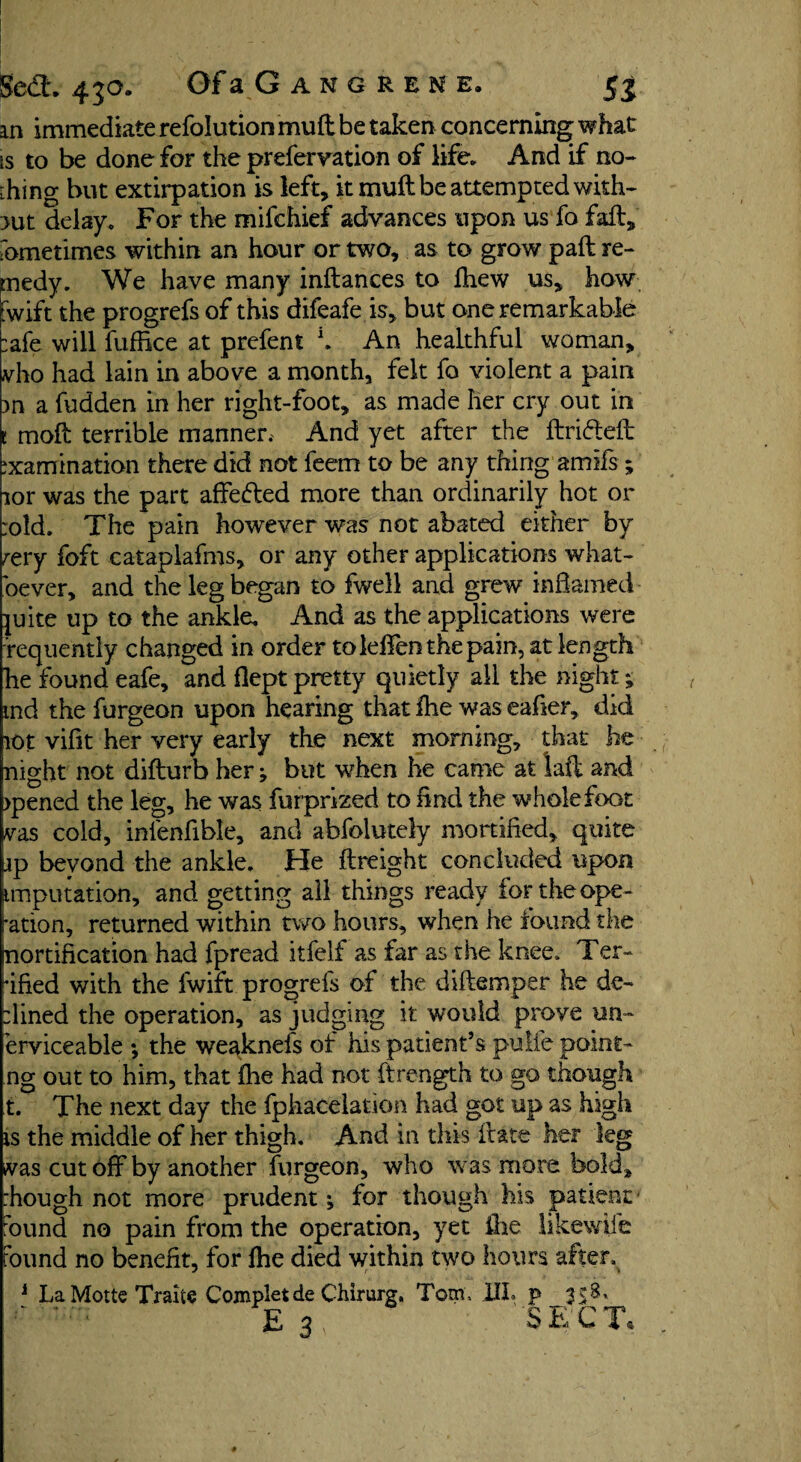 jfedt 43°* OfaGANGRENE, 5j an immediate refolution mud be taken concerning what is to be done for the prefervation of life. And if no¬ ting but extirpation is left, it muft be attempted with¬ out delay. For the mifchief advances upon us fo fail, fometimes within an hour or two, as to grow paft re¬ medy. We have many inftances to fhew us, how fwift the progrefs of this difeafe is, but one remarkable :afe will fuffice at prefent K An healthful woman, vho had lain in above a month, felt fo violent a pain m a fudden in her right-foot, as made her cry out in t mod terrible manner. And yet after the ftri&eft examination there did not feem to be any thing amifs ; lor was the part affefred more than ordinarily hot or :old. The pain however was not abated either by rery foft cataplafms, or any other applications what¬ soever, and the leg began to fwell and grew inflamed- ]uite up to the ankle. And as the applications were ■frequently changed in order tolefienthepain, at length he found eafe, and flept pretty quietly all the night; md the furgeon upon hearing that fhe was eafier, did lot vifit her very early the next morning, that he night not difturb her; but when he came at laft and >pened the leg, he was fur prized to find the whole foot vas cold, inlenfible, and abfolutely mortified, quite jp bevond the ankle. He {freight concluded upon imputation, and getting all things ready for the ope¬ ration, returned within two hours, when he found the nortification had fpread itfelf as far as the knee. Ter¬ rified with the fwift progrefs of the diftemper he de¬ fined the operation, as judging it would proye un¬ serviceable ; the weaknefs of his patient’s pulte point- ng out to him, that ihe had not ftrength to go though t. The next day the fphacelation had got up as high is the middle of her thigh. And in this fitate her leg was cut off by another furgeon, who was more bold, :hough not more prudent *, for though his patient - bund no pain from the operation, yet fire likewfie found no benefit, for fhe died within two hours after. LaMotte Traite Completde Chirurg, Tom, UL p 3
