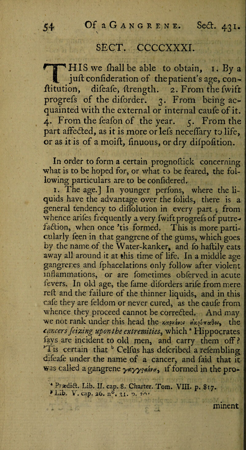 SECT. CCCCXXXI. THIS we fhallbe able to obtain, 1. By a juft confideration of thepatient’s age, con- ftitution, difeafe, ftrength. 2. From the fwift progrefs of the diforder. 3. From being ac¬ quainted with the external or internal caufe of it. 4. From the feafon of the year. 5. From the part affebted, as it is more or lefs necelfary to life, or as it is of a moift, finuous, or dry difpofition. ' j \ In order to form a certain prognoftick concerning what is to be hoped for, or what to be feared, the fol¬ lowing particulars are to be confidered. 1. The age.] In younger perfons, where the li¬ quids have the advantage over the folids, there is a general tendency to diftolution in every part ; from whence arifes frequently a very Iwift progrefs of putre-* faction, when once his formed. This is more parti¬ cularly feen in that gangrene of the gums, which goes by the name of the Water-kanker, and fo haftily eats away all around it at this time of life. In a middle age gangrenes and fphacelations only follow after violent inflammations, or are fometimes obferved in acute fevers. In old age, the fame diforders arife from mere reft and the failure of the thinner liquids, and in this cafe they are feldom or never cured, as the caufe from whence they proceed cannot be corrected. And may we not rank under this head the mp>dv0/ the lancers Jeizing upon the extremities^ whicha Hippocrates fays are incident to old men, and carry them off? 3Tis certain that b Celfus has defcribed a refembling diieafe under the name of a cancer, and faid that it was called a gangrene yttyy^xva^ if formed in the pro- * Piaedift. Lib. II. cap. 8. Charter. Tom. VIII. p. 817. * Lib. V. cap, 26. n°, 31. '3ryr- minent