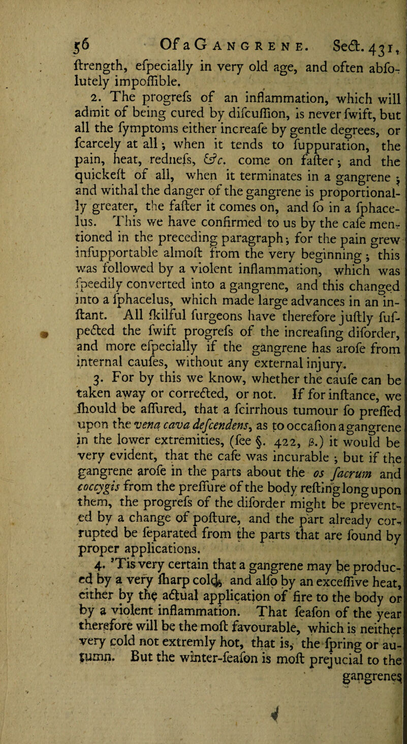 llrength, efpecially in very old age, and often abfo- lutely impoflible, 2. The progrefs of an inflammation, which will admit of being cured by difcuflion, is never fwift, but all the fymptoms either increafe by gentle degrees, or fcarcely at all ; when it tends to fuppuration, the pain, heat, rednefs, &c. come on falter ; and the quickeft of all, when it terminates in a gangrene ^ and withal the danger of the gangrene is proportional¬ ly greater, the falter it comes on, and fo in a fphace- lus. This we have confirmed to us by the cafe mem tioned in the preceding paragraph; for the pain grew infupportable almolt from the very beginning; this was followed by a violent inflammation, which was ipeedily converted into a gangrene, and this changed into a fphacelus, which made large advances in an in- itant. All fkilful furgeons have therefore jultly fuf- pefted the fwift progrefs of the increafing diforder, and more efpecially if the gangrene has arofe from internal caufes, without any external injury. 3. For by this we know, whether the caufe can be taken away or corre&ed, or not. If for inltance, we fhould be aflfured, that a fcirrhous tumour fo prefled upon the vena cava defcendens, as tooccafionao-ano-rene in the lower extremities, (fee §. 422, 3.) it would be very evident, that the cafe was incurable ; but if the gangrene arofe in the parts about the os facrum and coccygis from the preffure of the body refting long upon them, the progrefs of the diforder might be prevent-, ed by a change of polture, and the part already cor¬ rupted be feparated from the parts that are found by proper applications. 4. ’Tis very certain that a gangrene may be produc¬ ed by a very Iharp col4 and alfo by an exceflive heat, cither by the actual application of fire to the body or by a violent inflammation. That feafon of the year therefore will be the moll favourable, which is neither very cold not extremly hot, that is, the fpring or au- $umn. But the winter-feafon is moll prejucial to the gangrene^ 4 v .. 1. ll