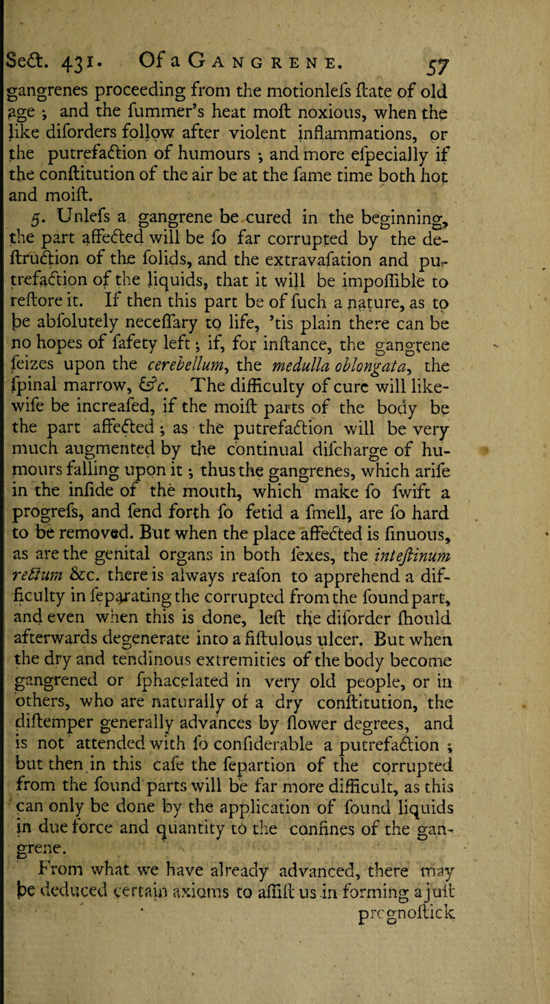 gangrenes proceeding from the motioniefs ftate of old £ge j and the hummer’s heat moll noxious, when the like diforders follow after violent inflammations, or the putrefadlion of humours •, and more efpecially if the conftitution of the air be at the fame time both hot and moift. 5. Unlefs a gangrene be cured in the beginning, the part affedted will be fo far corrupted by the de¬ finition of the folids, and the extravafation and pu¬ trefaction of the liquids, that it will be impoflible to reflore it. If then this part be of fuch a nature, as to fie abfolutely neceflary to life, ’tis plain there can be no hopes of fafety left; if, for inflance, the gangrene feizes upon the cerebellum, the medulla oblongata, the fpinal marrow, &c. The difficulty of cure will like- wife be increafed, if the moift parts of the body be the part aftefled ; as the putrefaction will be very much augmented by the continual difeharge of hu¬ mours falling upon it; thus the gangrenes, which arife in the infide of the mouth, which make fo fwift a progrefs, and fend forth fo fetid a fmell, are fo hard to be removed. But when the place affeCted is finuous, as are the genital organs in both lexes, the inteftinum reftum &rc. there is always reafon to apprehend a dif¬ ficulty in fep^ratingthe corrupted from the foundpart, and even when this is done, left the diforder fhould afterwards degenerate into a flftulous ulcer. But when the dry and tendinous extremities of the body become gangrened or fphacelated in very old people, or in others, who are naturally of a dry conftitution, the diftemper generally advances by flower degrees, and is not attended with fo confiderable a putrefaCbion ; but then in this cafe the fepartion of the corrupted from the found parts will be far more difficult, as this can only be done by the application of found liquids jn due force and quantity to the confines of the gam grene. ’ From what we have already advanced, there may be deduced certain axioms to affift us in forming a juft pregnoftick