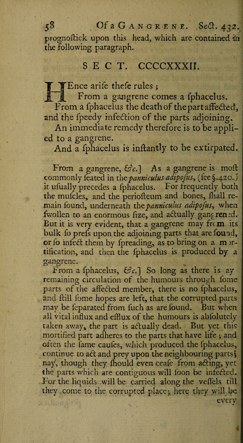 prognodick upon this head, which are contained in the following paragraph. SECT. CCCCXXXIL Ef'Ence arife thefe rules ; £ From a gangrene comes a fphacelus. From a fphacelus the death of thepartaffecded., and the fpeedy infection of the parts adjoining.. An immediate remedy therefore is to be appli¬ ed to a gangrene. And a fphacelus is inftantly to be extirpated. From a gangrene, &V.] As a gangrene is mod commonly feated in xhtpanni cuius adipofus, (lee §.420. j it ufually precedes a fphacelus. For frequently both the mufcles, and the periodeum and bones, fliall re¬ main found, underneath thzpanniculus adipofus, when fwollen to an enormous fize, and actually gangrened. But it is very evident, that a gangrene may frcm its bulk fo prefs upon the adjoining parts that are found, or io infeed them by fpreading, as to bring on a m )r- tification, and then the fphacelus is produced by a gangrene. From a fphacelus, &c.~] So long as there is ay remaining circulation of the humours through fome parts of the affeFted member, there is no fphacelus, find dill fome hopes are left, that the corrupted parts may be feparated from fuch as are found. But when all vital influx and efflux of the humours is abfolutely taken away, the part is actually dead. But yet this mortified part adheres to the parts that have life ; and often the fame caufes, which produced the fphacelus, continue to aft and prey upon the neighbouring parts i nay, though they fhould even ceafe from a<ding, yet the parts which are contiguous will foon be infefted. For the liquids will be earned along the vefflels till they come to the corrupted place*, here they will be v ' . every