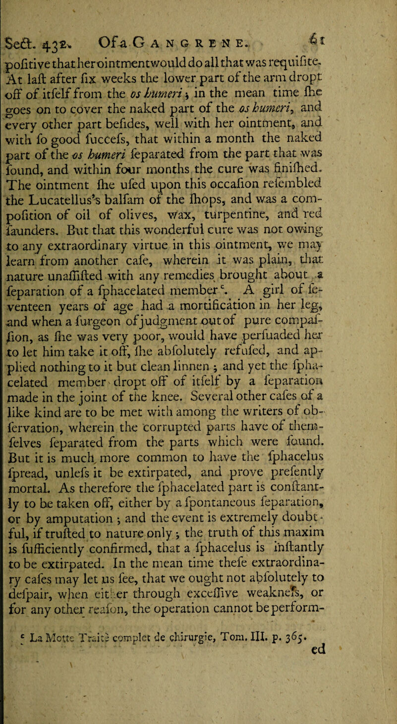 pofitive thatherointmentwoulddo all that was requifite. At laft after fix weeks the lower part of the arm dropt off of itfelf from the os humeri * in the mean time fhc goes on to cover the naked part of the as humeri, and every other part befides, well with her ointment, and with fo good fuccefs, that within a month the naked part of the as humeri feparated from the part that was found, and within four months the cure was Sniffed. The ointment fhe ufed upon this occafion refembled the Lucatellus’s balfam of the ffops, and was a com- pofition of oil of olives, wax, turpentine, and red launders. But that this wonderful cure was not owing to any extraordinary virtue in this ointment, we may learn from another cafe, wherein it was plain, that nature unafiifted with any remedies brought about a feparation of a fphacelated memberc. A girl of fe- venteen years ol age had a mortification in her leg, and when a furgeon of judgment out of pure compul¬ sion, as fhe was very poor, would have perfuaded her to let him take it off, Ihe abfolutely ref ufed, and ap¬ plied nothing to it but clean linnen ; and yet the fpha¬ celated member-dropt oft of itielf by a feparation made in the joint of the knee. Several other cafes of a like kind are to be met with among the writers of ob- fervation, wherein the corrupted parts have of them- felves feparated from the parts which were found. But it is mucff more common to have the fphacelus fpread, unlefs it be extirpated, and prove prefently mortal. As therefore the fphacelated part is conftant- ly to be taken off, either by a fpontaneous feparation, or by amputation •, and the event is extremely doubt¬ ful, if trufted to nature only; the truth of this maxim is fufliciently confirmed, that a fphacelus is inftantly to be extirpated. In the mean time thefe extraordina¬ ry cafes may let us fee, that we ought not abiolutely to defpair, when either through exceffive weakness, or for any other reafon, the operation cannot beperform- e La Mctte Traits complet de chirurgie, Tom. III. p. 365. ed