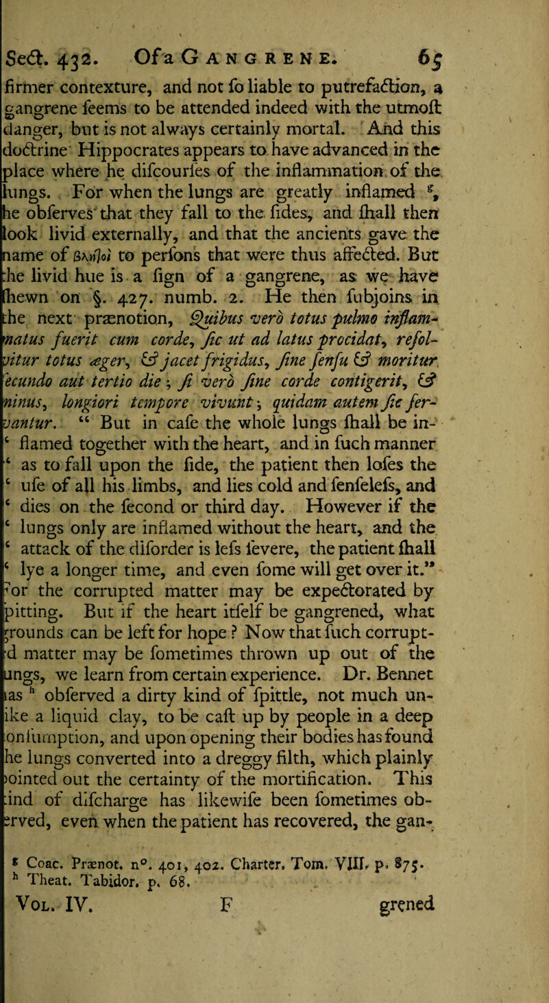 firmer contexture, and not fo liable to putrefaction, a gangrene feems to be attended indeed with the utmoft danger, but is not always certainly mortal. And this doCtrine Hippocrates appears to have advanced in the place where he difcourfes of the inflammation of the lungs. For when the lungs are greatly inflamed % he obferves that they fall to the Tides, and fliall then took livid externally, and that the ancients gave the name of &\nJoi to perfons that were thus afreCted. But :he livid hue is a fign of a gangrene, as we have [hewn on §. 427. numb. 2. He then fubjoins in the next pr^notion, Quibus verb totus pulmo inflam- matus fluent cum corde, fic ut ad latus procidat, reflol- uitur totus <eger, £s? jacet frigidus, fine flenflu & moritur 'ecundo aut tertio die ; ft verb fine corde contigerit, & ninus, longiori tempore vivunt j quidam autem fic fler- vantur. 44 But in cafe the whoie lungs fliall be in- 4 flamed together with the heart, and in fuch manner 4 as to fall upon the fide, the patient then lofes the 4 ufe of all his limbs, and lies cold and fenfelefs, and c dies on the fecond or third day. However if the 4 lungs only are inflamed without the heart, and the 4 attack of the diforder is lefs fevere, the patient fhall 4 lye a longer time, and even fome will get over it.** or the corrupted matter may be expectorated by pitting. But if the heart itfelf be gangrened, what grounds can be left for hope ? Now that fuch corrupt¬ 'd matter may be fometimes thrown up out of the lings, we learn from certain experience. Dr. Bennet ias h obferved a dirty kind of fpittle, not much un¬ ike a liquid clay, to be caft up by people in a deep qnTurnption, and upon opening their bodies has found he lungs converted into a dreggy filth, which plainly jointed out the certainty of the mortification. This :ind of difcharge has likewife been fometimes ob- “rved, even when the patient has recovered, the gan- * Coac. Prasnot. n°. 401, 402. Charter, Tom. VJIfl p> §75* h Theat. Tabidor. p. 68. Vol. IV. F grened