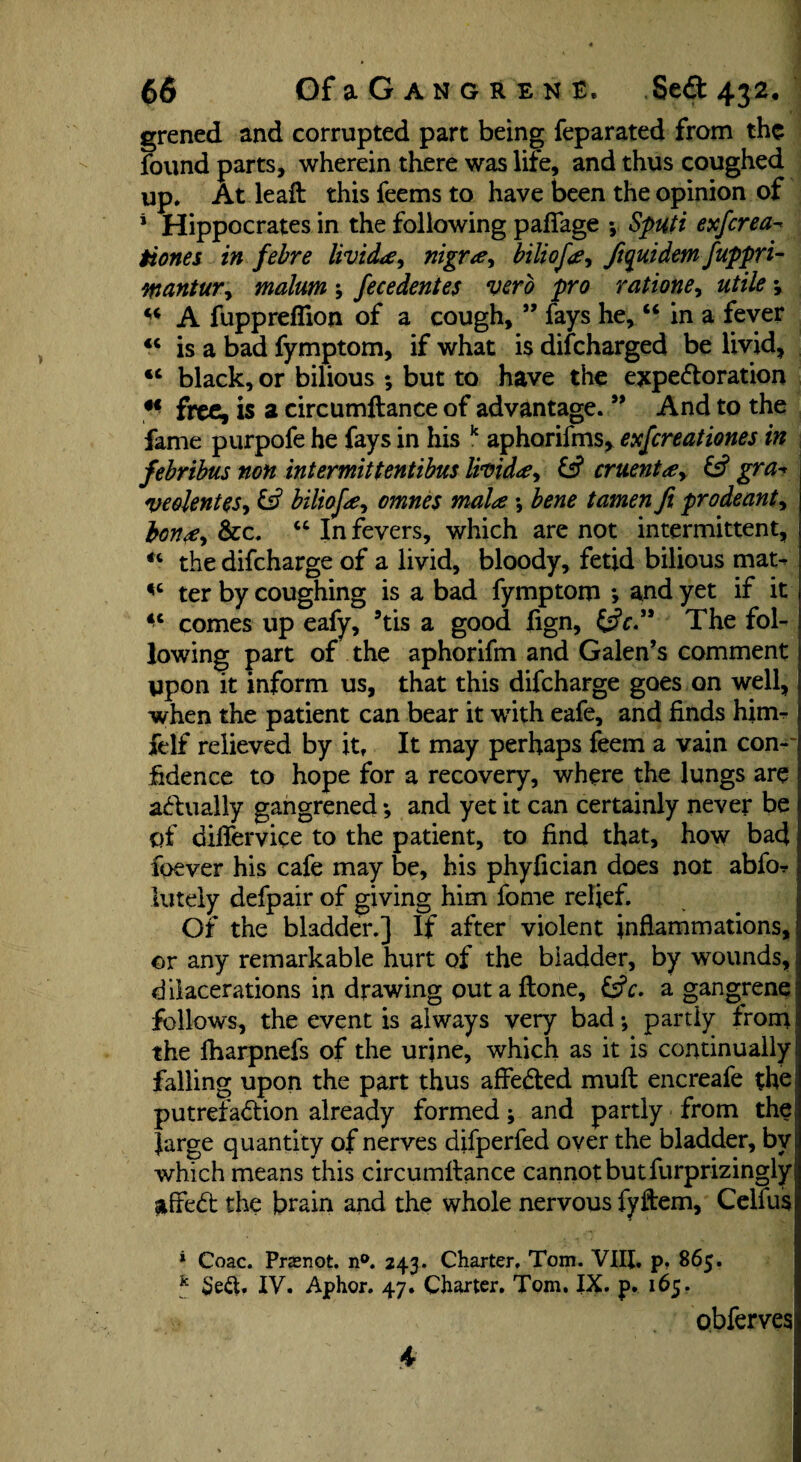 grened and corrupted part being feparated from the found parts, wherein there was life, and thus coughed up. At leaft this feems to have been the opinion of 4 Hippocrates in the following p adage •, Sputi exferea- tiones in febre UvidLe, nigr#y biliofay ftquidemfuppri- wantur, malum ; fecedentes verb pro ratione> utile *, “ A fupprefiion of a cough, ” fays he, “ in a fever <c is a bad fymptom, if what is difeharged be livid, <c black, or bilious ; but to have the expectoration H free, is 2 circumltance of advantage. ” And to the fame purpofe he fays in his k aphorifms, exfereationes in febribus non intermittentibus livida, £s? cruentay & gra^ veolentes, & biliofa omnes mala *, bene tamen ft prodeanty bon<£y &c. “ In fevers, which are not intermittent, the difeharge of a livid, bloody, fetid bilious mat^ «c ter by coughing is a bad fymptom *, and yet if it comes up eafy, 5tis a good lign, The fol¬ lowing part of the aphorifm and Galen’s comment upon it inform us, that this difeharge goes on well, when the patient can bear it with eafe, and finds him^ felf relieved by it. It may perhaps feem a vain con-' fidence to hope for a recovery, where the lungs are actually gangrened; and yet it can certainly never be of dilfervice to the patient, to find that, how bad foever his cafe may be, his phyfician does not abfo-r lutely defpair of giving him fome relief. Of the bladder.] If after violent inflammations, or any remarkable hurt of the bladder, by wounds, dilacerations in drawing outaftone, 6?r. a gangrene follows, the event is always very bad •, partly from the fharpnefs of the urine, which as it is continually falling upon the part thus affeCted mull encreafe the putrefaction already formed; and partly from the Jarge quantity of nerves difperfed over the bladder, by which means this circumltance cannot but furprizingly ^ffeCt the brain and the whole nervous fyftem, Celfus * Coac. Prsnot. n°. 243. Charter. Tom. VIII. p, 865. k $e<$. IV. Aphor. 47. Charter. Tom, IX. p. 165. obferves 4