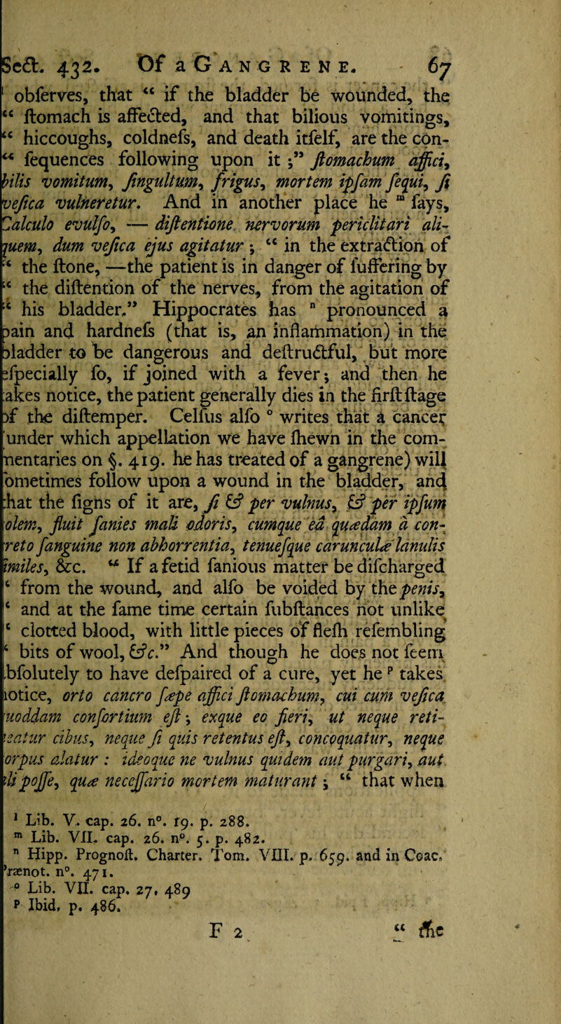 1 obferves, that “ if the bladder be wounded, the “ flomach is affected, and that bilious vomitings, u hiccoughs, coldnefs, and death itfelf, are the con- M fequences following upon it ;** ftomachum affici, bilis vomitum, Jingultum, frigus, mortem iff am fequi, 7? vefica vulneretur. And in another place he “ fays, alculo evulfo, — diftentione nervorum periclitari all- vefica ejus agitatur ; u in the extraction of the ftone, —the patient is in danger of luffering by ;c the diftention of the nerves, from the agitation of ;c his bladder/* Hippocrates has n pronounced a 3ain and hardnefs (that is, an inflammation) in the bladder to be dangerous and deftruCtful, but more Specially fo, if joined with a fever; and then he akes notice, the patient generally dies in the'firftftage )f the diftemper. Celfus alfo 0 writes that a cancet under which appellation we have fhewn in the com- nentaries on §. 419. he has treated of a gangrene) will ometimes follow upon a wound in the bladder, an4 bat the figns of it are, fi & per vulnusy & per ipfum olemy Jluit fames mali odor is, cumque ed qua dam a con- reto fanguine non abhorrentiay tenuefque carunculalanulis miles, &c. w If a fetid fanious matter bedifcharged 4 from the wound, and alfo be voided by t\\t penis, !4 and at the fame time certain fubftances not unlike |C clotted blood, with little pieces of flelh refembling 14 bits of wool, &V.” And though he does not feeni bfolutely to have defpaired of a cure, yet hep takes notice, or to cancro fepe affici ftomachum, cui cum vefica uoddam confertium eft; exque eo fieri, ut neque reti- leatur cibus, neque fi quis retentus efty concoquatury neque orpus alatur : ideoque ne vulnus quidem aut fur gar iy aut JMpoftey qua necejfario mortem maturant; w that when 1 Lib. V. cap. 26. n°. T9, p. 288. m Lib. VII, cap. 26. n°. 5. p. 482. n Hipp. Prognoft. Charter. Tom. VIII. p. 659. and in Coac, ’rsenot. n°. 471. Lib. VII. cap. 27, 489 p Ibid, p. 486. F 2 “ Ac