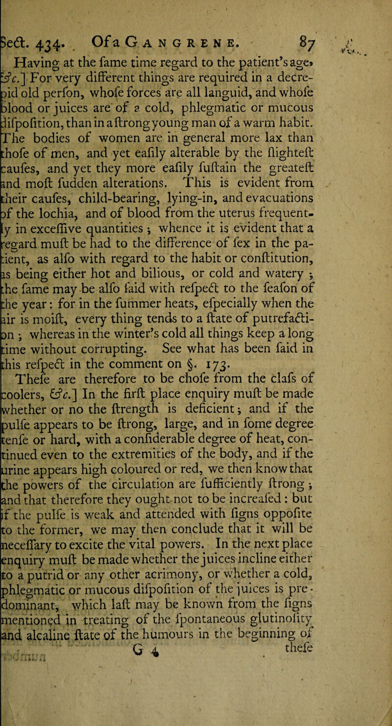 Having at the fame time regard to the patient’s age? isjV.] For very different things are required in a decre¬ ed old perfon, whofe forces are all languid, and whole alood or juices are of a cold, phlegmatic or mucous lifpofition, than in a ftrong young man of a warm habit. The bodies of women are in general more lax than thofe of men, and yet eafily alterable by the flighted: caufes, and yet they more eafily fuftain the greateft and moil fudden alterations, This is evident from their caufes, child-bearing, lying-in, and evacuations of the lochia, and of blood from the uterus frequent- y in exceffive quantities •, whence it is evident that a regard muft be had to the difference of lex in the pa¬ tient, as alfo with regard to the habit or conftitution, is being either hot and bilious, or cold and watery the fame may be alfo laid with refpeC: to the feafon of the year: for in the fummer heats, efpecially when the air is moift, every thing tends to a Hate of putrefacti¬ on } whereas in the winter’s cold all things keep a long time without corrupting. See what has been faid in this refpeCt in the comment on §. 173. Thefe are therefore to be chofe from the clafs of coolers, £hV.] In the firft place enquiry muft be made whether or no the ftrength is deficient ^ and if the pulfe appears to be ftrong, large, and in fome degree fcenfe or hard, with a confiderable degree of heat, con¬ tinued even to the extremities of the body, and if the urine appears high coloured or red, we then know that the powers of the circulation are fufficiently ftrong ; and that therefore they ought not to be increafed: but if the pulfe is weak and attended with figns oppofite to the former, we may then conclude that it will be necelfary to excite the vital powers. In the next place enquiry muft be made whether the juices incline either to a putrid or any other acrimony, or whether a cold, phlegmatic or mucous difpofition of the juices is pre* dominant, which laft may be known from the figns mentioned in treating of the fpontaneous glutinolity and ale aline ftate of the humours in the beginning of . - Q 4 thefe - • • v : a**.. /