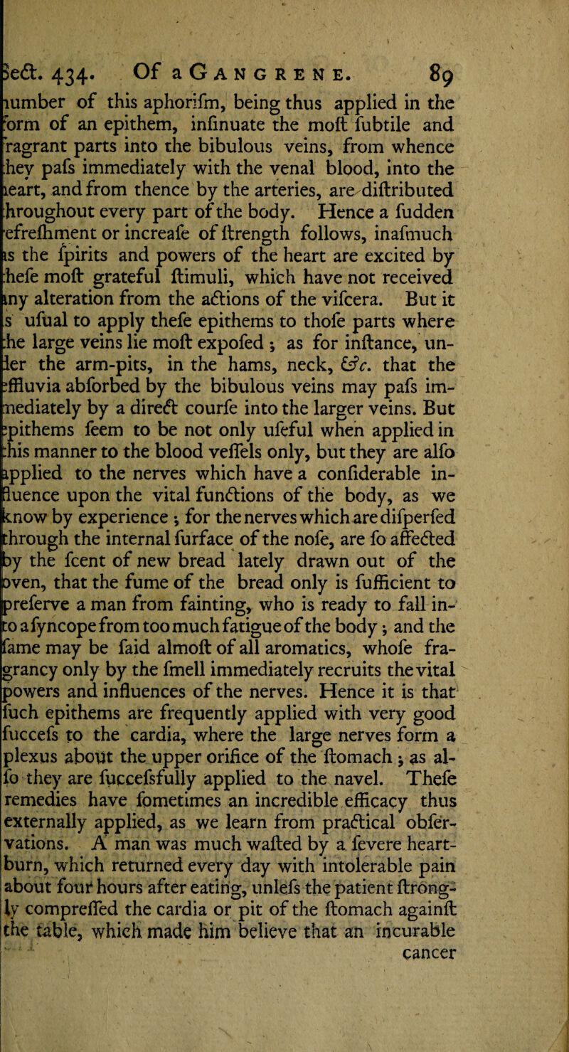 lumber of this aphorifm, being thus applied in the form of an epithem, infinuate the moft fubtile and Vagrant parts into the bibulous veins, from whence hey pafs immediately with the venal blood, into the leart, and from thence by the arteries, are/diftributed hroughout every part of the body. Hence a fudden efrefhment or increafe of ftrength follows, inafmuch is the fpirits and powers of the heart are excited by hefe moft grateful ftimuli, which have not received my alteration from the adtions of the vifcera. But it s ufual to apply thefe epithems to thofe parts where :he large veins lie moft expofed *, as for inftance, un- ler the arm-pits, in the hams, neck, &V. that the effluvia abforbed by the bibulous veins may pafs im- nediately by a diredt courfe into the larger veins. But ipithems feem to be not only ufeful when applied in :nis manner to the blood velfels only, but they are alfo ipplied to the nerves which have a confiderable in- luence upon the vital functions of the body, as we enow by experience •, for the nerves which are difperfed through the internal furface of the nofe, are fo affedted by the fcent of new bread lately drawn out of the pven, that the fume of the bread only is fufficient to preferve a man from fainting, who is ready to fall in¬ to afyncope from too much fatigue of the body •, and the fame may be faid almoft of all aromatics, whofe fra- grancy only by the fmell immediately recruits the vital powers and influences of the nerves. Hence it is that iuch epithems are frequently applied with very good fuccefs to the cardia, where the large nerves form a plexus about the upper orifice of the ftomach -9 as al¬ fo they are fuccefsfully applied to the navel. Thefe remedies have fometimes an incredible efficacy thus externally applied, as we learn from practical obfer- vations. A man was much wafted by a fevere heart¬ burn, which returned every day with intolerable pain about four hours after eating, unlefs the patient ftrong- ly comprefied the cardia or pit of the ftomach againft the table, which made him believe that an incurable cancer