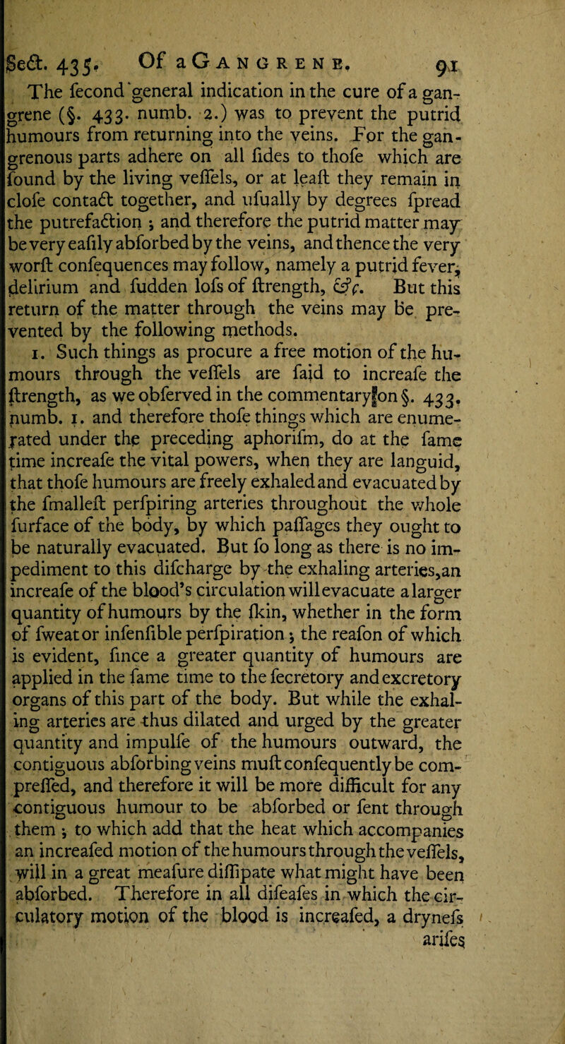 The fecond “general indication in the cure of a gan¬ grene (§. 433. numb. 2.) was to prevent the putrid humours from returning into the veins. For the gan- grenous parts adhere on all fides to thofe which are found by the living velfels, or at leafl they remain in clofe contact together, and ufually by degrees fpread the putrefa&ion j and therefore the putrid matter ma^r beveryeafilyabforbedby the veins, and thence the very worfl confluences may follow, namely a putrid fever, delirium and hidden lofs of ftrength, &f. But this return of the matter through the veins may be pre¬ vented by the following methods. 1. Such things as procure a free motion of the hu¬ mours through the veflels are fajd to increafe the flrength, as weobferved in the commentary|on§. 433. numb. 1. and therefore thofe things which are enume¬ rated under the preceding aphorilm, do at the fame time increafe the vital powers, when they are languid, that thofe humours are freely exhaled and evacuated by the fmalleft perfpirjng arteries throughout the whole furface of the body, by which paffages they ought to be naturally evacuated. But fo long as there is no im- ; pediment to this difcharge by the exhaling arteries,an increafe of the blood’s circulation will evacuate a larger quantity of humours by the fkin, whether in the form of fweator infenfible perfpiration •, the reafon of which is evident, fince a greater quantity of humours are applied in the fame time to thefecretory and excretory organs of this part of the body. But while the exhal¬ ing arteries are thus dilated and urged by the greater quantity and impulfe of the humours outward, the contiguous abforbing veins muftconfequentlybe com- preffed, and therefore it will be more difficult for any contiguous humour to be abforbed or fent through them *, to which add that the heat which accompanies an increafed motion of the humours through the velfels, will in a great meafure diffipate what might have been abforbed. Therefore in all difeafes in which the cir¬ culatory motion of the blood is increafed, a drynefs arifes