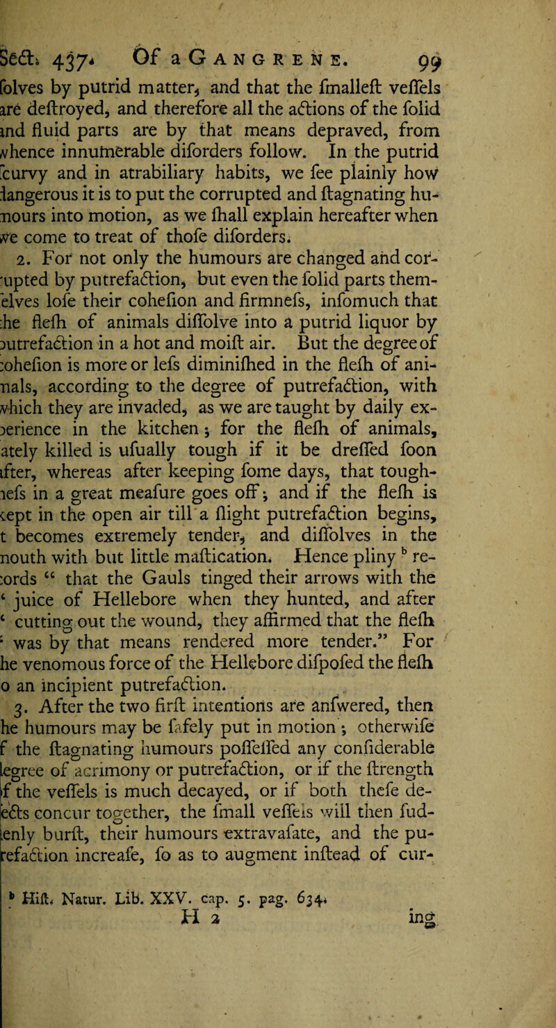 PS r£L Sedti 4374 Of a G A N G R E N E. 99 folves by putrid matter, and that the fmalleft veflels are deftroyed, and therefore all the adions of the folid md fluid parts are by that means depraved, from whence innumerable diforders follow. In the putrid fcurvy and in atrabiliary habits, we fee plainly how langerous it is to put the corrupted and ftagnating hu- nours into motion, as we fhall explain hereafter when m come to treat of thofe diforders. 2. For not only the humours are changed and cor- 'upted by putrefadion, but even the folid parts them- elves lofe their cohefion and firmnefs, infomuch that :he flefh of animals diffolve into a putrid liquor by putrefadion in a hot and moift air. But the degree of :ohefion is more or lefs diminifhed in the flefh of ani- nals, according to the degree of putrefadion, with which they are invaded* as we are taught by daily ex¬ perience in the kitchen; for the flefh of animals, ately killed is ufually tough if it be drelied foon ifter, whereas after keeping fome days, that tough- lefs in a great meafure goes off ^ and if the flefh is cept in the open air till a flight putrefadion begins, t becomes extremely tender, and diffolves in the nouth with but little maflication* Hence pliny b re- :ords “ that the Gauls tinged their arrows with the c juice of Hellebore when they hunted, and after c cutting out the wound, they affirmed that the flefh ; was by that means rendered more tender.” For he venomous force of the Hellebore difpofed the flefh 0 an incipient putrefadion. 3. After the two firfl intentions are anfwered, then he humours may be fafely put in motion ; otherwife f the ftagnating humours pofleifed any confiderable legree of acrimony or putrefadion, or if the ftrength if the veflels is much decayed, or if both thefe de¬ eds concur together, the fmall vefleis will then fud- fenly burft, their humours extravafate, and the pu- refadion increafe, fo as to augment inftead of cur- b Hifh Natur. LiB. XXV. cap. 5. pag. 634.* H 2 ing