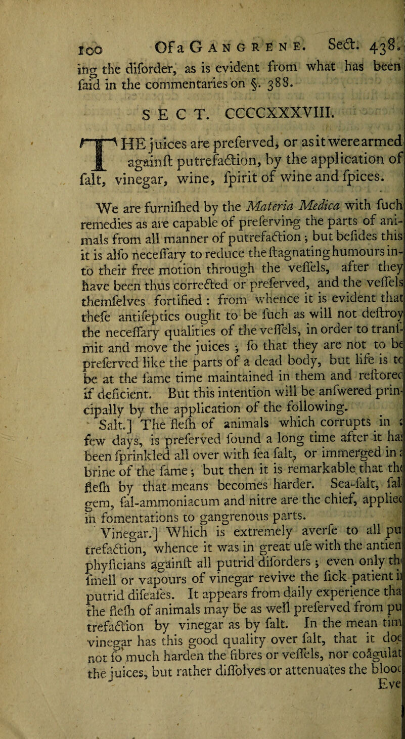 jng the diforder, as is evident from what has been feid in the commentaries on §. 388. SECT. CCCCXXXVIII. HE juices are preferved* or as it were armed _§_ againft putrefadion, by the application of fait, vinegar, wine, fpirit of wine and fpices. We are furnilhed by the Materia Medica with fuch remedies as are capable of preferving the parts of ani¬ mals from all manner of putrefaftion ; but befides this it is alfo neceffarv to reduce the llagnating humours in¬ to their free motion through the veffels, alter they have been thus corrected or preferved, and the veffels themfelves fortified : from whence it is evident that t'nefe antifeptics ought to be fuch as will not deftroy the neceffary qualities of the veffels, in order totranl- mit and move the juices ; fo that they are nop to be preferved like the parts of a dead body, but life is tc be at the fame time maintained in them and reftorec if deficient. But this intention will be anfwered prin¬ cipally by the application of the following. Salt.] The fiefh of animals which corrupts in : few days, is preferved found a long time after it ha; been fprinkled all over with fea falt? or immerged in; brine of the fame; but then it is remarkable that th< fiefh by that means becomes harder. Sea-falt, fal gem, fal-ammoniacum and nitre are the chief, appliec in fomentations to gangrenous parts. Vinegar.] Which is extremely averfe to all pu trefaftion, whence it was in great ufe with the antien phyficians againft all putrid diforders 5 even only th Irnell or vapours of vinegar revive the fick patient ii putrid difeafes. It appears from daily experience tha the fiefh of animals may be as well preferved from pu trefaftion by vinegar as by fait. In the mean tim vinegar has this good quality over fait, that it doe not fo much harden the fibres or veffels, nor coJgulat the juices, but rather diffolves or attenuates the blooc