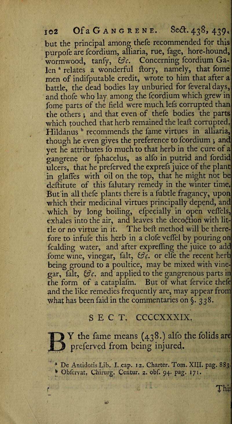 but the principal among thefe recommended fqr this purpofe are fcordium, alliaria, rue, fage, hore-hound, wormwood, tanfy, &c. Concerning fcordium Ga¬ len a relates a wonderful ftory, namely, that fome men of indifputable credit, wrote to him that after a battle, the dead bodies lay unburied for feveraldays, and thofe who lay among the fcordium which grew in fome parts of the field were much lefs corrupted than the others ; and that even of thefe bodies the parts which touched that herb remained the leaft corrupted. Hildanus b recommends the fame virtues in alliaria, though he even gives the preference to fcordium ; and yet he attributes fo much to that herb in the cure of a gangrene or fphacelus, as alfo in putrid and fordid ulcers, that he preferved the exp refs juice of the plant in glafies with oil on the top, that he might not be ddlitute of this falutary remedy in the winter time, But in all thefe plants there is a fubtle fragancy, upon which their medicinal virtues principally depend, and which by long boiling, efpecially in open veflels, exhales into the air, and leaves the decoftion with lit¬ tle or no virtue in it. The belt method will be there¬ fore to infufe this herb in a clofe veflel by pouring on fcalding water, and after exprefling the juice to add fome wine, vinegar, fait, &c. or elfe the recent herb being ground to a poultice, may be mixed with vine¬ gar, fait, &V. and applied to the gangrenous parts in the form of a cataplafm. But of what fervice thefe and the like remedies frequently are, may appear from what has been faid in the commentaries on §. 338. SECT. CCCCXXXIX, BY the fame means (438.) alfo the folids are preferved front being injured. 3 De Antidotis Lib. I. cap. 12. Charter. Tom. XIII. pag. 883. * Obfervat. Chirurg. Centur. z. obf. 94. pag. 171. f ' TWj [