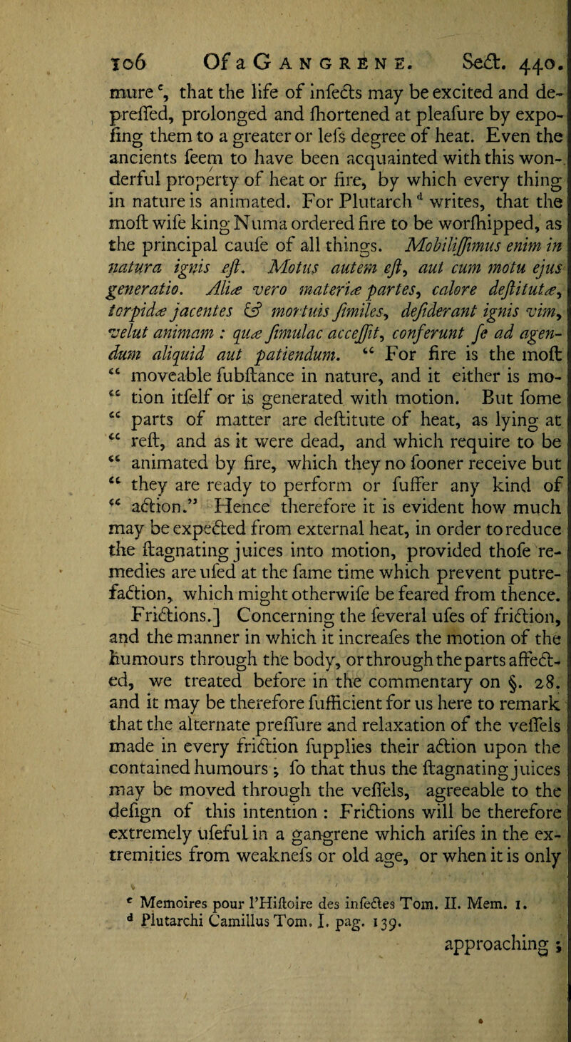 Io6 OfaG ANGRENE. SeCt. 440. murec, that the life of infeCts may be excited and de~ prefifed, prolonged and lhortened at pleafure by expo- ling them to a greater or lei's degree of heat. Even the ancients feem to have been acquainted with this won¬ derful property of heat or fire, by which every thing in nature is animated. For Plutarchd writes, that the moft wife king Numa ordered fire to be worlhipped, as the principal caufe of all things. Mobiliffmus enim in naturci ignis eft. Mot ns auteni eft, aut cum motu ejus generatio. Alia vero materia partes, calore deftituta, torpida jacentes & mortuis fimiles, defiderant ignis vim> velut animam : qua fimulac acceftit, conferunt fe ad agen¬ dum aliquid aut patiendum. 6C For fire is the mod; cc moveable fubftance in nature, and it either is mo- tion itfelf or is generated with motion. But fome cc parts of matter are deftitute of heat, as lying at cc reft, and as it were dead, and which require to be animated by fire, which they no fooner receive but cc they are ready to perform or fuffer any kind of ** aCtion.” Hence therefore it is evident how much may be expeCted from external heat, in order to reduce the ftagnating juices into motion, provided thofe re¬ medies areufed at the fame time which prevent putre¬ faction, which might otherwife be feared from thence. Frictions.] Concerning the feveral ufes of friction, and the manner in which it increafes the motion of the humours through the body, or through the parts affeCt- ed, we treated before in the commentary on §. 28. and it may be therefore fufficient for 11s here to remark that the alternate prefifure and relaxation of the vefieis made in every friction fupplies their aCtion upon the contained humours ; fo that thus the ftagnating juices may be moved through the vefieis, agreeable to the defign of this intention : Frictions will be therefore extremely ufeful in a gangrene which arifes in the ex¬ tremities from weaknefs or old age, or when it is only c Memoires pour l’Hiftoire des infeftes Tom. II. Mem. 1. d Plutarchi Camillas Tom. I, pag, 139. approaching ;