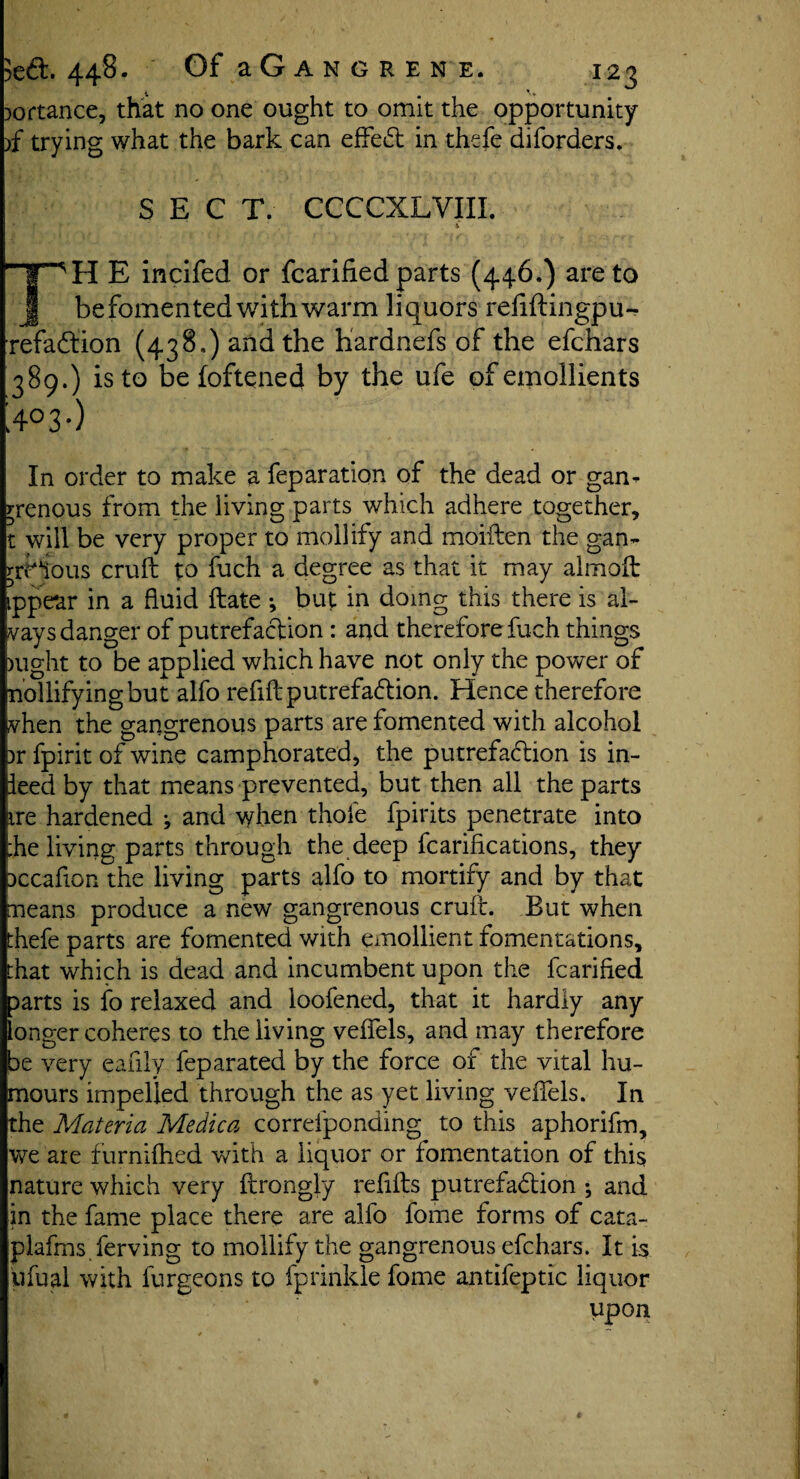 Dortance, that no one ought to omit the opportunity )f trying what the bark can effect in thefe diforders. SECT. CCCCXLVIIL j ■ 4 Hr^H E incifed or fcarified parts (446.) are to J be fomented with warm liquors refillingpu- refaCtion (438,) and the hardnefs of the efchars 389.) is to be (oftened by the ufe of emollients >°3-) In order to make a feparation of the dead or gan¬ grenous from the living parts which adhere together, t will be very proper to mollify and moiften the gan- rrHtous cruft to fuch a degree as that it may almoft ippear in a fluid ftate •, but in doing this there is al- vays danger of putrefaction : and therefore fuch things night to be applied which have not only the power of mollifying but alfo refill putrefa&ion. Hence therefore vhen the gangrenous parts are fomented with alcohol )r fpirit of wine camphorated, the putrefaction is in¬ ked by that means prevented, but then all the parts ire hardened j and when thole fpirits penetrate into ;he living parts through the deep fcarifications, they pccaflon the living parts alfo to mortify and by that means produce a new gangrenous cruft. But when thefe parts are fomented with emollient fomentations, that which is dead and incumbent upon the fcarified parts is fo relaxed and loofened, that it hardly any longer coheres to the living velfels, and may therefore be very eafily feparated by the force of the vital hu¬ mours impelled through the as yet living velfels. In the Materia Medica correfponding to this aphorifm, we are furnilhed with a liquor or fomentation of this nature which very ftrongly refills putrefadion ; and in the fame place there are alfo fome forms of cata- plafms ferving to mollify the gangrenous efchars. It is ufual with furgeons to fprinkle fome antifeptic liquor upon