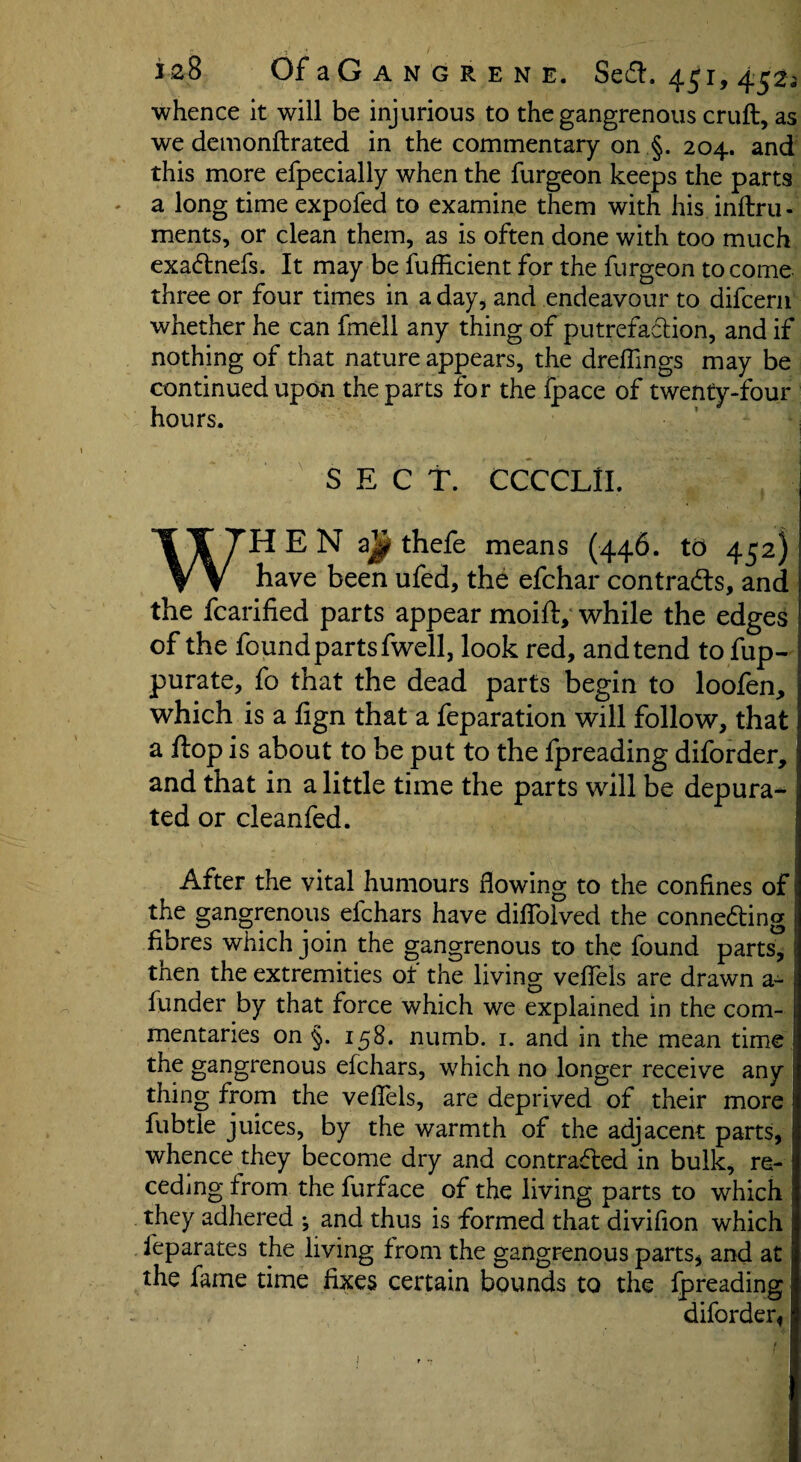 whence it will be injurious to the gangrenous cruft, as we demonftrated in the commentary on §. 204. and this more efpecially when the furgeon keeps the parts a long time expofed to examine them with his inftru - ments, or clean them, as is often done with too much exactnefs. It may be fufficient for the furgeon to come three or four times in a day, and endeavour to difcern whether he can fmell any thing of putrefaction, and if nothing of that nature appears, the dreflings may be continued upon the parts for the fpace of twenty-four hours. SECT. CCCCLII. WHEN a| thefe means (446. td 452) have been ufed, the efchar contracts, and the fcarified parts appear moift, while the edges of the found parts fwell, look red, and tend to fup- purate, fo that the dead parts begin to loofen, which is a fign that a feparation will follow, that a flop is about to be put to the fpreading diforder, and that in a little time the parts will be depura¬ ted or cleanfed. After the vital humours flowing to the confines of j the gangrenous efchars have diflolved the connecting fibres which join the gangrenous to the found parts, tnen the extremities of the living veflels are drawn a- funder by that force which we explained in the com¬ mentaries on §. 158. numb. 1. and in the mean time the gangrenous efchars, which no longer receive any j thing from the veflels, are deprived of their more fubtle juices, by the warmth of the adjacent parts, whence they become dry and contracted in bulk, re¬ ceding from the furface of the living parts to which j they adhered ^ and thus is formed that divifion which j feparates the living from the gangrenous parts, and at the fame time fixes certain bounds to the fpreading diforder*; 1 f ...