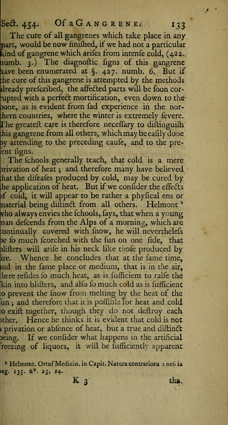 The cure of all gangrenes which take place in any part, would be now finifhed, if we had not a particular kind of gangrene which arifes from intenfe cold, (422. numb. 3.) The diagnoftic figns of this gangrene iave been enumerated at §. 427. numb. 6. But if :he cure of this gangrene is attempted by the methods ilready prefcribed, the affedted parts will be foon cor¬ rupted with a perfedt mortification, even down to the Done,, as is evident from fad experience in the nor- :hern countries, where the winter is extremely fevere. rhe greatell care is therefore neceffary to diflinguifh :his gangrene from all others, which may be eafily done )y attending to the preceding caufe, and to the pre- ent figns. The' fchools generally teach, that cold is a mere privation of heat ^ and therefore many have believed hat the difeafes produced by cold, may be cured by he application of heat. But if we confider the effedts )f cold, it will appear to be rather a phyfical ens or naterial being diftindt from all others. Helmontb vho always envies the fchools, fays, that when a young nan defcends from the Alps of a morning, which are :ontinually covered with fnow, he will neverthelefs )e fo much fcorched with the fun on one fide, that blifbers will arife in his neck like thofe produced by lire. Whence he concludes that at the fame time, md in the fame place or medium, that is in the air, here refides fo much heat, as is fufficient to raife the kin into blifters, and alfo fo much cold as is fufficient :o prevent the fnow from melting by the heat of the un ; and therefore that it is poffibie’for heat and cold to exifl together, though they do not deflroy each ither. Hence he thinks it is evident that cold is not 1 privation or abfence of heat, but a true and diftindt Deing. If we confider what happens m the artificial fieezing of liquors, it will be fufficiently apparent b Helmont. Ortuf Medicin. in Capit* Natura contrarioru n nelt ia »ag. 135. n9. 23* 24.